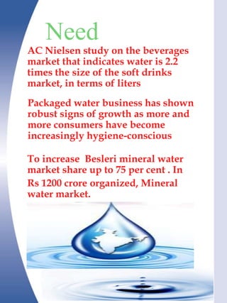 Need
AC Nielsen study on the beverages
market that indicates water is 2.2
times the size of the soft drinks
market, in terms of liters
Packaged water business has shown
robust signs of growth as more and
more consumers have become
increasingly hygiene-conscious

To increase Besleri mineral water
market share up to 75 per cent . In
Rs 1200 crore organized, Mineral
water market.
 