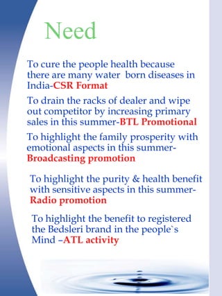 Need
To cure the people health because
there are many water born diseases in
India-CSR Format
To drain the racks of dealer and wipe
out competitor by increasing primary
sales in this summer-BTL Promotional
To highlight the family prosperity with
emotional aspects in this summer-
Broadcasting promotion

To highlight the purity & health benefit
with sensitive aspects in this summer-
Radio promotion
 To highlight the benefit to registered
 the Bedsleri brand in the people`s
 Mind –ATL activity
 