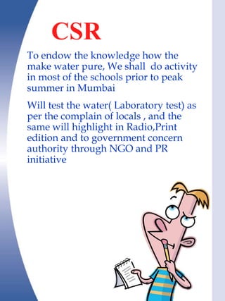 CSR
To endow the knowledge how the
make water pure, We shall do activity
in most of the schools prior to peak
summer in Mumbai
Will test the water( Laboratory test) as
per the complain of locals , and the
same will highlight in Radio,Print
edition and to government concern
authority through NGO and PR
initiative
 