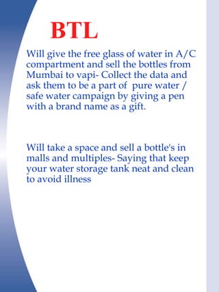 BTL
Will give the free glass of water in A/C
compartment and sell the bottles from
Mumbai to vapi- Collect the data and
ask them to be a part of pure water /
safe water campaign by giving a pen
with a brand name as a gift.



Will take a space and sell a bottle's in
malls and multiples- Saying that keep
your water storage tank neat and clean
to avoid illness
 