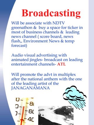 Broadcasting
Will be associate with NDTV
greenathon & buy a space for ticker in
most of business channels & leading
news channel ( score board, news
flash,, Environment News & temp
forecast)

Audio visual advertising with
animated jingles- broadcast on leading
entertainment channels- ATL

Will promote the advt in multiplex
after the national anthem with the one
of the leading artist of the
JANAGANAMANA
 