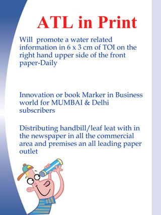 ATL in Print
Will promote a water related
information in 6 x 3 cm of TOI on the
right hand upper side of the front
paper-Daily



Innovation or book Marker in Business
world for MUMBAI & Delhi
subscribers

Distributing handbill/leaf leat with in
the newspaper in all the commercial
area and premises an all leading paper
outlet
 