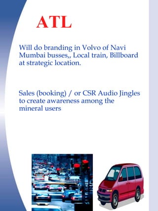ATL in R,B &
    oth
Will do branding in Volvo of Navi
Mumbai busses,, Local train, Billboard
at strategic location.



Sales (booking) / or CSR Audio Jingles
to create awareness among the
mineral users
 