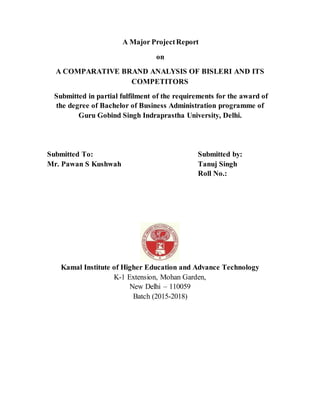 A Major ProjectReport
on
A COMPARATIVE BRAND ANALYSIS OF BISLERI AND ITS
COMPETITORS
Submitted in partial fulfilment of the requirements for the award of
the degree of Bachelor of Business Administration programme of
Guru Gobind Singh Indraprastha University, Delhi.
Submitted To: Submitted by:
Mr. Pawan S Kushwah Tanuj Singh
Roll No.:
Kamal Institute of Higher Education and Advance Technology
K-1 Extension, Mohan Garden,
New Delhi – 110059
Batch (2015-2018)
 