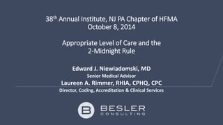 38th Annual Institute, NJ PA Chapter of HFMA 
October 8, 2014 
Appropriate Level of Care and the 
2-Midnight Rule 
Edward J. Niewiadomski, MD 
Senior Medical Advisor 
Laureen A. Rimmer, RHIA, CPHQ, CPC 
Director, Coding, Accreditation & Clinical Services 
 