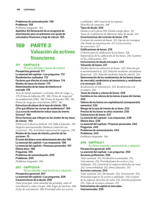 VIII CONTENIDO
Problemas de autoevaluación 156
Problemas 158
Problema integrador 164
Apéndice 4A Generación de un programa de
amortización para un préstamo con ayuda de
calculadora ﬁnanciera y hoja de cálculo 165
169 PARTE3
Valuación de activos
ﬁnancieros
171 CAPÍTULO5
El costo del dinero (tasas de interés)
Perspectiva gerencial 171
Lo esencial del capítulo –Las preguntas 172
Rendimientos realizados 172
Factores que afectan el costo del dinero 174
Niveles de tasas de interés 175
Determinantesdelastasasdeinterésenel
mercado 178
Tasa de interés nominal, o cotizada, libre de riesgo, rLR
179, Prima de inflación (PI) 180, Prima de riesgo por
incumplimiento (PRI) 180, Prima de liquidez (PL) 181,
Prima de riesgo por vencimiento (PRV) 181,
Estructura de plazos de la tasa de interés 183
¿Por qué diﬁeren las curvas de rendimiento? 184
¿La curva de rendimiento indica tasas de interés
futuras? 190
Otros factores que inﬂuyen en los niveles de las tasas
de interés 193
Política de la Reserva Federal 193, Déficit federales 193,
Negocios internacionales (balanza comercial con
el exterior) 193, Actividad empresarial de negocios 194
Niveles de las tasas de interés y precios de las
acciones 15
Elcostodeldinerocomodeterminantedelvalor195
Lo esencial del capítulo –Las respuestas 196
Lo esencial del capítulo –Finanzas personales 197
Dilema ético 198
Preguntas 199
Problemas de autoevaluación 200
Problemas 200
Problema integrador 204
207 CAPÍTULO6
Bonos (deuda): características y valuación
Perspectiva gerencial 207
Lo esencial del capítulo –Las preguntas 208
Características de la deuda 208
Valor principal, valor nominal (de portada), valor al
vencimiento y valor a la par 208, Pagos de intereses 208,
Fecha de vencimiento 209, Prioridad sobre los activos
y utilidades 209, Control de la empresa
(derechos de votación) 209
Tipos de deuda 209
Deuda a corto plazo 209, Deuda a largo plazo 211
Tasas de rendimiento de diferentes tipos de deuda 214
Características del contrato de bonos 215
Contrato de emisión de bonos 215, Opción de recompra
216, Fondo de amortización 217, Característica
de conversión 217
Caliﬁcaciones de bonos 218
Criterios para la calificación de los bonos 218,
Importancia de la calificación de los bonos 218, Cambios
en las calificaciones 219
Instrumentos de deuda extranjera 220
Valuación de bonos 221
Modelo básico de valuación de bonos 222, Solución por
ecuación(numérica) 223, Solución mediante calculadora
financiera, 223, Solución mediante hoja de cálculo 224
Determinación de los rendimientos de los bonos (tasas
de mercado): rendimiento al vencimiento y rendimiento
a la recompra 225
Rendimiento al vencimiento 225, Rendimiento a la
recompra 226
Tasas de interés y valores de bonos 228
Cambios en los valores de los bonos al paso del tiempo
229
Valores de los bonos con capitalización (composición)
semestral 232
Riesgo de la tasa de interés de un bono 233
Precios de los bonos en años recientes 235
Cotizaciones de bonos 237
Lo esencial del capítulo –Las respuestas 238
Dilema ético 239
Lo esencial del capítulo –Finanzas personales 240
Preguntas 240
Problemas de autoevaluación 242
Problemas 243
Problema integrador 246
249 CAPÍTULO7
Acciones (capital): características y valuación
Perspectiva gerencial 249
Lo esencial del capítulo –Las preguntas 250
Acciones preferentes 250
Valor nominal 251, Dividendos acumulados 251,
Vencimiento 252, Prioridad para los activos y las
utilidades 252, Control de la empresa (derechos de voto)
252, Convertibilidad 252, Otras cláusulas 252
Acciones comunes 253
Valor nominal 253, Dividendos 253, Vencimiento 254,
Prioridad respecto de activos y utilidades 254, Control
de la empresa (derechos de voto) 254, Derecho preferente
255, Tipos de acciones comunes 255
Instrumentos de capital en mercados
internacionales 256
 