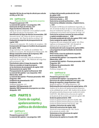 X CONTENIDO
Apéndice 9A Uso de una hoja de cálculo para calcular
el VPN y la TIR 372
375 CAPÍTULO10
Flujos de efectivo y riesgo de los proyectos
Perspectiva gerencial 375
Lo esencial del capítulo –Las preguntas 376
Estimación de ﬂujos de efectivo 377
Flujos de efectivo relevantes 378
El flujo de efectivo comparado con la utilidad contable
378, Flujos de efectivo incrementales 378
Identiﬁcación de ﬂujos de efectivo incrementales 381
Inversión inicial 381, Flujos de efectivo operativos
incrementales 382, Flujo de efectivo terminal 382
Evaluación de proyectos de presupuestación de
capital 383
Proyectos de expansión 383, Análisis de reemplazo 386
Incorporación del riesgo en el análisis de presupuesto
de capital 390
Riesgo individual 391, Análisis de sensibilidad 392,
Análisis de escenario 393, Simulación de Monte Carlo 394
Riesgo corporativo (interno de la empresa) 395
Riesgo beta (de mercado) 396
Riesgo beta (o de mercado) y tasa de rendimiento
requerida de un proyecto 396, Medición del riesgo beta
para un proyecto 398
Conclusiones sobre el riesgo de proyectos 399
Cómo se considera el riesgo de proyecto
en las decisiones de presupuesto de capital 400
Racionamiento de capital 402
Presupuestación de capital multinacional 402
Lo esencial del capítulo –Las respuestas 403
Dilema ético 404
Lo esencial del capítulo –Finanzas personales 405
Preguntas 406
Problemas de autoevaluación 407
Problemas 408
Problema integrador 413
Apéndice 10A Depreciación 417
Apéndice 10B Comparación de proyectos con vidas
desiguales 420
425 PARTE5
Costodecapital,
apalancamientoy
políticadedividendos
427 CAPÍTULO11
El costo de capital
Perspectiva gerencial 427
Lo esencial del capítulo –Las preguntas 428
La lógica del promedio ponderado del costo
de capital 429
Deﬁniciones básicas 429
Costo de la deuda, rdT
431
Costo de las acciones preferentes rps
433
Costo de las utilidades retenidas, o capital interno,
rs
433
El método CAPM (tasa de rendimiento requerida, rs
)
435, El método de flujos de efectivo descontados (FED)
(tasa de rendimiento esperada, r̂s
) 435, Método de
rendimiento de los bonos más la prima de riesgo 437
Costo de las acciones comunes de nueva emisión
o capital contable externo, re
438
Promedio ponderado del costo de capital, PPCC 440
Costo marginal de capital, CMC 441
Programa del costo marginal del capital 441, Otras
rupturas en el programa CMC 445, Ejemplo de
elaboración de un programa CMC 449
Combinación del costo marginal de capital (CMC)
y los programas de oportunidades de inversión
(POI) 453
PPCC frente a tasa de rendimiento requerida
de los inversionistas 455
Lo esencial del capítulo –Las respuestas 458
Dilema ético 459
Lo esencial del capítulo –Finanzas personales 459
Preguntas 461
Problemas de autoevaluación 462
Problemas 463
Problema integrador 471
473 CAPÍTULO12
Estructura de capital
Perspectiva gerencial 473
Lo esencial del capítulo –Las preguntas 474
Estructura de capital establecida como meta 474
Riesgo de negocios y riesgo ﬁnanciero 476
Riesgo de negocios 477, Riesgo financiero 479
Determinación de la estructura de capital óptima 479
Análisis de los efectos del apalancamiento financiero
en las utilidades por acción 480, Análisis de los efectos
del apalancamiento financiero por medio de la razón
UAII/UPA 484, Efecto de la estructura de capital
en los precios de las acciones y el costo de capital 486
Grado de apalancamiento 489
Grado de apalancamiento operativo (GAO) 489,
Grado de apalancamiento financiero (GAF) 490,
Grado de apalancamiento total (GAT) 490
Liquidez y estructura de capital 493
Teoría de la estructura de capital 495
Teoría de la intercompensación 495, Teoría
de la emisión de señales 496
Variaciones en las estructuras de capital
de las empresas 498
Estructuras de capital en el mundo 499
 