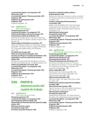 XI
CONTENIDO
Lo esencial del capítulo –Las respuestas 501
Dilema ético 502
Lo esencial del capítulo –Finanzas personales 503
Preguntas 504
Problemas de autoevaluación 505
Problemas 506
Problema integrador 510
513 CAPÍTULO13
Política de dividendos
Perspectiva gerencial 513
Lo esencial del capítulo –Las preguntas 514
Política de dividendos y valor de las acciones 515
Inversionistas y política de dividendos 516
Contenido de la información o emisión de señales 516,
Efecto de clientela 516, Hipótesis del flujo de efectivo libre
de costo 516
Tipos de pagos de dividendos en la práctica 517
Política de dividendo residual 517, Dividendos estables y
predecibles 519, Razón constante de pago de dividendos
521, Dividendos regulares bajos más dividendos
extras 521
Procedimientos de pago 522
Planes de reinversión de dividendos 524
Factores que inﬂuyen en la política de dividendos 524
Dividendos en acciones y partición de acciones
(splits) 526
Partición de acciones (split) 526, Dividendos en acciones
526, Efectos del balance general 527, Efectos de precio 527
Políticas de dividendos en el mundo 529
Lo esencial del capítulo –Las respuestas 530
Dilema ético 531
Lo esencial del capítulo –Finanzas personales 532
Preguntas 532
Problemas de autoevaluación 534
Problemas 534
Problema integrador 537
539 PARTE6
Administración del
capital de trabajo
541 CAPÍTULO14
Política del capital de trabajo
Perspectiva gerencial 541
Lo esencial del capítulo –Las preguntas 542
Terminología del capital de trabajo 542
Requerimiento de ﬁnanciamiento del capital de trabajo
externo 543
Relaciones entre las cuentas
del capital de trabajo 545
El ciclo de conversión de efectivo 550
Inversión en capital de trabajo y políticas
de ﬁnanciamiento 554
Políticas alternativas de inversión en activos circulantes
554, Políticas alternativas de financiamiento de activos
circulantes 555
Ventajas y desventajas del ﬁnanciamiento
a corto plazo 558
Rapidez 559, Flexibilidad 559, Costo de la deuda
a largo plazo frente a la deuda a corto plazo 559,
Riesgo de la deuda a largo plazo frente a la deuda
a corto plazo 559
Administración multinacional
del capital de trabajo 559
Lo esencial del capítulo –Las respuestas 560
Dilema ético 562
Lo esencial del capítulo –Finanzas personales 562
Preguntas 563
Problemas de autoevaluación 564
Problemas 564
Problema integrador 567
569 CAPÍTULO15
Administración de los activos a corto plazo
Perspectiva gerencial 569
Lo esencial del capítulo –Las preguntas 570
Administración del efectivo 571
El presupuesto de efectivo 572
Técnicas de administración del efectivo 577
Sincronización del flujo de efectivo 577, Proceso
de compensación de cheques 577, Uso de la flotación
579, Aceleración de las entradas de fondos 579,
Control de los desembolsos 580
Valores negociables 581
Razones para tener valores negociables 581,
Características de los valores negociables 581,
Tipos de valores negociables 582
Administración del crédito 583
Política de crédito 584, Supervisión de las cuentas
por cobrar 584
Análisis de los cambios propuestos en la política
de crédito 586
Administración del inventario 589
Tipos de inventario 589, Nivel óptimo de inventario
590, Sistemas de control de inventario 594
Administración multinacional
del capital de trabajo 594
Administración del efectivo 595, Administración
del crédito 595, Administración del inventario 595
Lo esencial del capítulo –Las respuestas 596
Dilema ético 598
Lo esencial del capítulo –Finanzas personales 598
Preguntas 599
Problemas de autoevaluación 600
Problemas 602
Problemas integradores 606
 