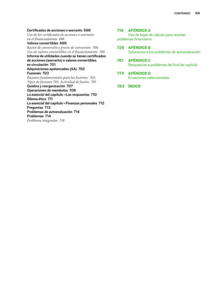 XIII
CONTENIDO
Certiﬁcados de acciones o warrants 698
Uso de los certificados de acciones o warrants
en el financiamiento 698
Valores convertibles 699
Razón de conversión y precio de conversión 700,
Uso de valores convertibles en el financiamiento 700
Informe de utilidades cuando se tienen certiﬁcados
de acciones (warrants) o valores convertibles
en circulación 701
Adquisiciones apalancadas (AA) 702
Fusiones 703
Razones fundamentales para las fusiones 703,
Tipos de fusiones 705, Actividad de fusión 705
Quiebra y reorganización 707
Operaciones de reembolso 708
Lo esencial del capítulo –Las respuestas 710
Dilema ético 711
Lo esencial del capítulo –Finanzas personales 712
Preguntas 713
Problemas de autoevaluación 714
Problemas 714
Problema integrador 718
719 APÉNDICEA
Uso de hojas de cálculo para resolver
problemas ﬁnancieros
729 APÉNDICEB
Soluciones a los problemas de autoevaluación
761 APÉNDICEC
Respuestas a problemas de ﬁnal de capítulo
773 APÉNDICED
Ecuaciones seleccionadas
783 ÍNDICE
 