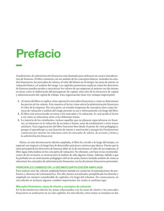 Fundamentos de administración financiera está diseñado para utilizarse en cursos introducto-
rios de finanzas. El libro comienza con un análisis de los conceptos básicos, incluidos los esta-
dos financieros, los mercados de valores, el valor del dinero en el tiempo, las tasas de interés, la
valuación básica y el análisis del riesgo. Los capítulos posteriores explican cómo los directores
de finanzas pueden ayudar a maximizar los valores de sus empresas al mejorar sus decisiones
en áreas como la elaboración del presupuesto de capital, selección de la estructura de capital
y administración del capital de trabajo. Esta organización tiene tres ventajas importantes:
1. Al inicio del libro se explica cómo operan los mercados financieros y cómo se determinan
los precios de los valores. Esto muestra al lector cómo afecta la administración financiera
el valor de la empresa. Por otra parte, un estudio temprano de conceptos clave como téc-
nicas de valuación y análisis del riesgo permite su uso y reforzamiento a lo largo del libro.
2. El libro está estructurado en torno a los mercados y la valuación, lo cual ayuda al lector
a ver cómo se relacionan entre sí los diferentes temas.
3. La mayoría de los estudiantes, incluso aquellos que no planean especializarse en finan-
zas, se interesan en la valuación de acciones y bonos, tasas de rendimiento y otros temas
similares. Esta organización del libro funciona bien desde el punto de vista pedagógico,
porque el aprendizaje es una función de interés y motivación y porque los Fundamentos
comienzan por mostrar las relaciones entre los mercados de valores, de acciones y bonos y
la administración financiera.
Ahora, en esta decimocuarta edición ampliada, el libro ha crecido a lo largo del tiempo, en
especial con respecto a la larga lista de desarrollos prácticos y teóricos que abarca. Puesto que la
meta principal de los directores de finanzas debe ser la de maximizar el valor de sus empresas, el
libro sigue enfocándose en los conceptos de valuación. No obstante, con base en las recomenda-
ciones de los revisores, se reestructuró el análisis de sólo algunos temas. Además, debido a que
ha probado ser un instrumento pedagógico útil en las aulas, hemos incluido análisis de cómo se
relacionan los conceptos de administración financiera con las decisiones financieras personales.
PRINCIPALES CAMBIOS EN LA DECIMOCUARTA EDICIÓN AMPLIADA
Para realizar esta 14a. edición ampliada hemos tomado en cuenta las recomendaciones de pro-
fesores y alumnos de Latinoamérica. Por ello, hemos actualizado, ejemplificado localmente y
ampliado un número considerable de capítulos a lo largo del volumen. En consecuencia, en
esta edición se incluyen algunos cambios importantes, los cuales se analizan aquí.
Mercados ﬁnancieros, tasas de interés y conceptos de valuación
En la decimotercera edición los temas relacionados con las tasas de interés y los mercados
financieros se analizaron en un solo capítulo. En esta edición, estos temas se estudian en dos
Prefacio
–
 