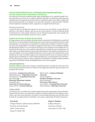 OTRAS CARACTERÍSTICAS DE LA DECIMOCUARTA EDICIÓN AMPLIADA
Finanzas multinacionales ylocalizadas a Latinoamérica
El estudio de las finanzas multinacionales sigue incluyéndose en los capítulos donde los te-
mas específicos se revisan en un capítulo separado dedicado a la administración financiera
multinacional. Esta disposición permite al lector comprender mejor cómo difiere la aplicación
del material presentada en el capítulo en los entornos nacionales e internacionales. Además,
hemos ampliado los ejemplos locales y específicos a la región latinoamericana.
Perspectiva gerencial
A pesar de que las anécdotas de negocios no son nuevas en esta edición, se quiso llamar la
atención a este aspecto, debido a que son nuevas en esta edición o se han actualizado desde
la edición previa. Cada capítulo comienza con una “Perspectiva gerencial”, que se puede usar
como lectura para el estudiante, lectura en clase o ambas.
Aseguramiento de los resultados del aprendizaje
El aseguramiento de los resultados del aprendizaje recientemente ha difundido una multitud
de esfuerzos en universidades de todo el país para iniciar el proceso de definición de las metas
del programa, las evaluaciones incorporadas y la medición de resultados. Una de las iniciati-
vas que se han emprendido es vincular las preguntas de examen con los resultados medibles
del aprendizaje relativos a un curso básico de finanzas. Para satisfacer las necesidades de eva-
luación de nivel superior, como medir la capacidad de los estudiantes para comunicarse con
efectividad, se necesitan diferentes instrumentos de medición. Para ayudar a los profesores con
estas necesidades, se han desarrollado lineamientos como ayuda en la calificación de ciertos
problemas, los cuales se pueden asignar como una presentación escrita u oral para evaluar el
progreso de los estudiantes en cuanto al logro del programa. Los lineamientos son instrumen-
tos de calificación que explican cómo se evaluará a los estudiantes. También detallan atributos
específicos de diferentes niveles de habilidad dentro de un área asignada.
AGRADECIMIENTOS
Este libro refleja los esfuerzos de una gran cantidad de personas a lo largo de varios años. Para
la decimocuarta edición estamos en deuda con los siguientes profesores que participaron en
la mejora de la misma:
XVI PREFACIO
Lyle Bowlin—Southeastern University
Michael Kinsman—Pepperdine University
Elisa Muresan—Long Island University
James Murtagh—
Rensselaer Polytechnic Institute
Armand Picou—
University of Central Arkansas
Zekiye Selvili—Cal State Fullerton
Robert Puelz—Southern Methodist
University
Charles Rayhorn—
Northern Michigan University
John Schatzberg—
University of New Mexico
Gary Walker—Cleveland State University
Paul Weinstock—Ohio State University
CONCLUSIÓN
Las finanzas son, en sentido real, la piedra angular del sistema empresarial, la buena adminis-
tración financiera tiene una importancia vital para la salud económica de las empresas comer-
ciales y, por tanto, para todo país y el mundo. Con sinceridad esperamos que este libro esté a
la altura de su propio desafío al contribuir a una mejor comprensión del sistema financiero.
Scott Besley Eugene F. Brigham
College of Business Administration, BSN3403 College of Business
University of South Florida University of Florida
4202 E. Fowler Avenue Gainesville, FL 32611-7160
Tampa, FL 33620-5500
 