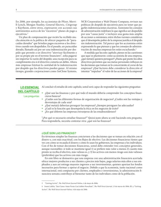 4 fundamentos de administración financiera
LO ESENCIAL
DEL CAPÍTULO
Las preguntas
En 2006, por ejemplo, los accionistas de Pfizer, Merri-
ll Lynch, Morgan Stanley, General Electric, Citigroup
y Raytheon, entre otros, expresaron con acciones sus
sentimientos acerca de los “excesivos” planes de pago a
ejecutivos.3
Un plan de compensación que recién ha recibido mu-
cha atención es la política de ofrecer paquetes de “para-
caídas dorados” que brindan pagos excesivos a los direc-
tivos cuando son despedidos. En el pasado, un paracaídas
dorado, llamado así por ser una indemnización por des-
pido que permite a un directivo “aterrizar fácilmente y
por su propio pie en el terreno financiero”, solía pagarse
sin importar la razón del despido; una excepción para su
cumplimiento era si el directivo cometía un delito. Ahora
más empresas limitan la cantidad de la indemnización
por despido que los directivos pueden ganar. Al mismo
tiempo, grandes corporaciones como ImClone Systems,
NCR Corporation y Walt Disney Company, revisan sus
políticas de despido de ejecutivos para no tener que pa-
garles indemnizaciones excesivas. Asimismo los consejos
de administración redefinen lo que significa ser despedido
por una “causa justa” e incluyen una gama más amplia
de acciones u omisiones; entre dichas razones consideran
que el desempeño pobre de la empresa justifica el despido
sin indemnización. Tal parece que los accionistas están
expresando lo que piensan y que los consejos de adminis-
tración de muchas empresas los están escuchando.4
A medida que lea este capítulo, piense en las cuestiones
que aquí se plantearon: como accionista de una empresa,
¿qué meta(s) quisiera perseguir? ¿Hasta qué punto los altos
directivos permiten que sus metas personales influyan en
las decisiones que toman en lo concerniente al curso de las
empresas? ¿Qué factores debe considerar la dirección al
intentar “impulsar” el valor de las acciones de la empresa?
Al concluir el estudio de este capítulo, usted será capaz de responder las siguientes preguntas:34

ƒ ¿Qué son las finanzas y por qué todo el mundo debería comprender los conceptos finan-
cieros básicos?

ƒ ¿Cuáles son las diferentes formas de organización de negocios? ¿Cuáles son las ventajas y
desventajas de cada una?

ƒ ¿Qué meta(s) deberían perseguir las empresas? ¿Siempre persiguen las adecuadas?

ƒ ¿Cuál es la función que desempeña la ética en los negocios de éxito?

ƒ ¿En qué difieren las empresas extranjeras de las estadounidenses?
“¿Por qué es necesario estudiar finanzas?” Quizá justo ahora se esté haciendo esta pregunta.
Para responderla, necesita contestar otra: ¿qué son las finanzas?
¿QUÉ SON LAS FINANZAS?
En términos simples las finanzas conciernen a las decisiones que se toman en relación con el
dinero o, con más exactitud, con los flujos de efectivo. Las decisiones financieras tienen que
ver con cómo se recauda el dinero y cómo lo usan los gobiernos, las empresas y los individuos.
Con el fin de tomar decisiones financieras, usted debe entender tres conceptos generales,
aunque razonables: si todo se mantiene igual 1) se prefiere más valor a menos 2) cuanto más
pronto se reciba el efectivo, más valioso es, y 3) los activos con menos riesgo son más valiosos
(preferidos) que los activos con más riesgo.
En este libro se demuestra que una empresa con una administración financiera acertada
ofrece mejores productos a sus clientes a precios más bajos, paga salarios más altos a sus em-
pleados y aun así entrega mayores ingresos a sus inversionistas, quienes aportan los fondos
necesarios para formar y operar el negocio. Debido a que la economía, tanto nacional como
internacional, está compuesta por clientes, empleados e inversionistas, la administración fi-
nanciera sensata contribuye al bienestar tanto de los individuos como de la población.
3 “Getting Active”, The Wall Street Journal Online, 4 de mayo de 2006.
4 Joann Lublin, “Just Cause: Some Firms Cut Golden Parachute”, The Wall Street Journal, 13 de marzo de 2006, B3, y “Getting
Active”, The Wall Street Journal Online, 4 de mayo de 2006.
 