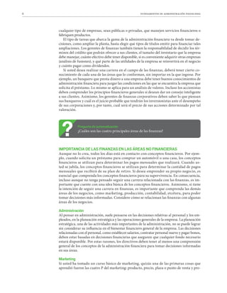 6 fundamentos de administración financiera
cualquier tipo de empresas, sean públicas o privadas, que manejen servicios financieros o
fabriquen productos.
El tipo de tareas que abarca la gama de la administración financiera va desde tomar de-
cisiones, como ampliar la planta, hasta elegir qué tipos de títulos emitir para financiar tales
ampliaciones. Los gerentes de finanzas también tienen la responsabilidad de decidir los tér-
minos del crédito que podrán ofrecer a sus clientes, el tamaño del inventario que la empresa
debe manejar, cuánto efectivo debe tener disponible, si es conveniente adquirir otras empresas
(análisis de fusiones), y qué parte de las utilidades de la empresa se reinvertirá en el negocio
y cuánto pagar como dividendos.
Si usted desea realizar una carrera en el campo de las finanzas, deberá tener cierto co-
nocimiento de cada una de las áreas que lo conforman, sin importar en la que ingrese. Por
ejemplo, un banquero que presta dinero a una empresa debe tener buenos conocimientos de
administración financiera para juzgar las condiciones en las que se encuentra la empresa que
solicita el préstamo. Lo mismo se aplica para un análisis de valores. Incluso los accionistas
deben comprender los principios financieros generales si desean dar un consejo inteligente
a sus clientes. Asimismo, los gerentes de finanzas corporativos deben saber lo que piensan
sus banqueros y cuál es el juicio probable que tendrán los inversionistas ante el desempeño
de sus corporaciones y, por tanto, cuál será el precio de sus acciones determinado por tal
valoración.
Pregunta de autoevaluación
¿Cuáles son las cuatro principales áreas de las finanzas?
IMPORTANCIA DE LAS FINANZAS EN LAS ÁREAS NO FINANCIERAS
Aunque no lo crea, todos los días está en contacto con conceptos financieros. Por ejem-
plo, cuando solicita un préstamo para comprar un automóvil o una casa, los conceptos
financieros se utilizan para determinar los pagos mensuales que realizará. Cuando us-
ted se jubila, los conceptos financieros se utilizan para determinar la cantidad de pagos
mensuales que recibirá de su plan de retiro. Si desea emprender su propio negocio, es
esencial que comprenda los conceptos financieros para su supervivencia. En consecuencia,
incluso aunque no tenga pensado seguir una carrera relacionada con las finanzas, es im-
portante que cuente con una idea básica de los conceptos financieros. Asimismo, si tiene
la intención de seguir una carrera en finanzas, es importante que comprenda las demás
áreas de los negocios, como marketing, producción, contabilidad, etcétera, para poder
tomar decisiones más informadas. Considere cómo se relacionan las finanzas con algunas
áreas de los negocios.
Administración
Al pensar en administración, suele pensarse en las decisiones relativas al personal y los em-
pleados, en la planeación estratégica y las operaciones generales de la empresa. La planeación
estratégica, una de las actividades más importantes de la administración, no se puede lograr
sin considerar su influencia en el bienestar financiero general de la empresa. Las decisiones
relacionadas con el personal, como establecer salarios, contratar personal nuevo y pagar bonos,
deben estar basadas en decisiones financieras que aseguren que cualquier fondo necesario
estará disponible. Por estas razones, los directivos deben tener al menos una comprensión
general de los conceptos de la administración financiera para tomar decisiones informadas
en sus áreas.
Marketing
Si usted ha tomado un curso básico de marketing, quizás una de las primeras cosas que
aprendió fueron las cuatro P del marketing: producto, precio, plaza o punto de venta y pro-
 