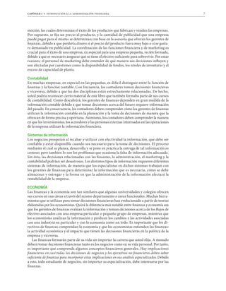 capítulo 1 t introducción a la administración financiera 7
moción, las cuales determinan el éxito de los productos que fabrican y venden las empresas.
Por supuesto, se fija un precio al producto, y la cantidad de publicidad que una empresa
puede pagar para el mismo se determinan con base en la asesoría que ofrecen los gerentes de
finanzas, debido a que perdería dinero si el precio del producto fuera muy bajo o si se gasta-
ra demasiado en publicidad. La coordinación de las funciones financiera y de marketing es
crucial para el éxito de una empresa, en especial para una empresa pequeña, recién formada,
debido a que es necesario asegurar que se tiene el efectivo suficiente para sobrevivir. Por estas
razones, el personal de marketing debe entender de qué manera sus decisiones influyen y
son afectadas por cuestiones como la disponibilidad de fondos, los niveles de inventario y el
exceso de capacidad de planta.
Contabilidad
En muchas empresas, en especial en las pequeñas, es difícil distinguir entre la función de
finanzas y la función contable. Con frecuencia, los contadores toman decisiones financieras
y viceversa, debido a que las dos disciplinas están estrechamente relacionadas. De hecho,
usted podría reconocer cierto material de este libro que también formaba parte de sus cursos
de contabilidad. Como descubrirá, los gerentes de finanzas dependen en gran medida de la
información contable debido a que tomar decisiones acerca del futuro requiere información
del pasado. En consecuencia, los contadores deben comprender cómo los gerentes de finanzas
utilizan la información contable en la planeación y la toma de decisiones de manera que la
ofrezcan de forma precisa y oportuna. Asimismo, los contadores deben comprender la manera
en que los inversionistas, los acreedores y las personas externas interesadas en las operaciones
de la empresa utilizan la información financiera.
Sistemas de información
Los negocios prosperan al recabar y utilizar con efectividad la información, que debe ser
confiable y estar disponible cuando sea necesario para la toma de decisiones. El proceso
mediante el cual se planea, desarrolla y se pone en práctica la entrega de tal información es
costoso; pero también lo son los problemas que ocasiona la falta de información adecuada.
Sin ésta, las decisiones relacionadas con las finanzas, la administración, el marketing y la
contabilidad podrían ser desastrosas. Los distintos tipos de información requieren diferentes
sistemas de información, de manera que los especialistas en dichos sistemas trabajan con
los gerentes de finanzas para determinar la información que es necesaria, cómo se debe
almacenar y entregar y la forma en que la administración de la información afectará la
rentabilidad de la empresa.
ECONOMÍA
Las finanzas y la economía son tan similares que algunas universidades y colegios ofrecen
sus cursos en esas áreas a través del mismo departamento o áreas funcionales. Muchas herra-
mientas que se utilizan para tomar decisiones financieras han evolucionado a partir de teorías
elaboradas por los economistas. Quizá la diferencia más notable entre finanzas y economía sea
que los gerentes de finanzas evalúan la información y toman decisiones acerca de los flujos de
efectivo asociados con una empresa particular o pequeño grupo de empresas, mientras que
los economistas analizan la información y predicen los cambios y las actividades asociadas
con una industria en particular y con la economía como un todo. Es importante que los di-
rectivos de finanzas comprendan la economía y que los economistas entiendan las finanzas:
la actividad económica y el impacto que tienen las decisiones financieras en la política de la
empresa y viceversa.
Las finanzas formarán parte de su vida sin importar la carrera que usted elija. A menudo
deberá tomar decisiones financieras tanto en los negocios como en su vida personal. Por tanto,
es importante que comprenda algunos conceptos financieros generales. Hay implicaciones
financieras en casi todas las decisiones de negocios y los ejecutivos no financieros deben saber
suficiente de finanzas para incorporar estas implicaciones en sus análisis especializados. Debido
a esto, todo estudiante de negocios, sin importar su especialización, debe interesarse por las
finanzas.
 