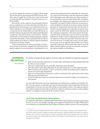 86 fundamentos de administración financiera
LO ESENCIAL
DEL CAPÍTULO
Las preguntas
accionario representó un león o un cordero? Desde luego
que muchos de los movimientos del DJIA fueron extre-
mos como el rugido de un león; pero como el mercado
no pudo decidir hacia dónde ir, se portó como un cor-
dero perdido.
De acuerdo con los expertos, los principales motivos
para la turbulencia en el mercado fueron la falta de se-
guridad de los inversionistas acerca del futuro de la eco-
nomía, debida a la incertidumbre sobre la guerra en Irak
y los precios de los combustibles, así como del fracaso en
muchos informes de ganancias de empresas grandes para
cumplir las expectativas de los inversionistas. Además,
economistas e inversionistas estaban inseguros respecto
a cómo Ben Bernanke, el nuevo presidente de la Junta de
Gobernadores de la Reserva Federal, guiaría la política
monetaria de Estados Unidos.
Como lo demuestran las cifras presentadas, el merca-
do accionario (y de hecho cualquier mercado financiero)
puede conducir a los inversionistas (y prestatarios) a un
camino extraordinariamente accidentado. En consecuen-
cia, tanto los inversionistas como los empresarios deben
estar informados acerca del motivo por el que suceden es-
tos movimientos en los mercados financieros. Considere,
por ejemplo, una empresa que requiera recursos para su
expansión. ¿La empresa deberá reunir los recursos nece-
sarios mediante la emisión de acciones o bonos durante
periodos de importantes fluctuaciones del mercado si-
milares a las presentadas en el mercado accionario entre
mayo y junio de 2006? Este capítulo inicia el proceso de
dar respuesta a preguntas como ésta a partir de la des-
cripción de las características de los diversos mercados
financieros. Incluso se ofrece información acerca de cómo
las empresas utilizan los mercados financieros para ha-
cerse de recursos. A medida que avance en este capítu-
lo, así como en otros capítulos relacionados con el tema,
recuerde la situación del mercado entre mayo y junio de
2006 e intente explicar por qué en ocasiones, los merca-
dos sufren cambios tan dramáticos.
Al concluir el estudio de este capítulo, usted será capaz de responder las siguientes preguntas:

ƒ ¿Qué son los mercados financieros y de qué modo contribuyen al mejoramiento del nivel
de vida en una economía?

ƒ ¿Por qué es importante que los mercados financieros sean eficientes?

ƒ ¿Por qué existen tantos tipos diferentes de mercados financieros? ¿Cómo diferenciarlos?

ƒ ¿Qué es la banca de inversión y cuál es su función cuando una empresa desea obtener re-
cursos en los mercados financieros?

ƒ ¿Qué es un intermediario financiero y cuál es su función? ¿Por qué existen tantos tipos
diferentes de intermediarios?

ƒ ¿Cuál es la diferencia entre los mercados financieros en Estados Unidos y los existentes en
otros países?
Los mercados financieros son muy importantes para el bienestar económico de Estados Uni-
dos,3
por este motivo, es relevante que tanto los inversionistas como los gerentes de finanzas
comprendan el entorno y los mercados donde se intercambian valores y las empresas operan.
Este capítulo analiza los mercados en donde las empresas obtienen recursos, se intercambian
valores y se establecen los precios de las acciones y bonos.
¿QUÉ SON LOS MERCADOS FINANCIEROS?
Las empresas, individuos y entidades gubernamentales con frecuencia necesitan recursos para
invertir en activos. Por ejemplo, suponga que la empresa Florida Power  Light (FPL) prevé
un incremento en la demanda de electricidad en Florida y decide construir una nueva planta
3 En muchas partes de este capítulo se hará referencia a las empresas como usuarios, o emisores, de activos financieros tales
como deuda y capital. En realidad, los gobiernos, agencias gubernamentales e individuos también emiten deuda. Por ejemplo, un
individuo “emite” una hipoteca cuando financia la compra de una propiedad. Debido a que las empresas emiten una variedad de
instrumentos de deuda y a que también pueden emitir capital, en los ejemplos es frecuente identificarlas como emisores más que
a los gobiernos o individuos.
 