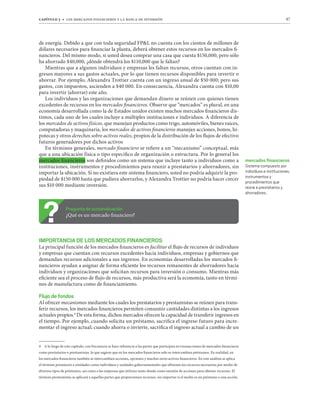 capítulo 3 t los mercados financieros y la banca de inversión 87
de energía. Debido a que con toda seguridad FPL no cuenta con los cientos de millones de
dólares necesarios para financiar la planta, deberá obtener estos recursos en los mercados fi-
nancieros. Del mismo modo, si usted desea comprar una casa que cuesta $150,000, pero sólo
ha ahorrado $40,000, ¿dónde obtendrá los $110,000 que le faltan?
Mientras que a algunos individuos y empresas les faltan recursos, otros cuentan con in-
gresos mayores a sus gastos actuales, por lo que tienen recursos disponibles para invertir o
ahorrar. Por ejemplo, Alexandra Trottier cuenta con un ingreso anual de $50 000; pero sus
gastos, con impuestos, ascienden a $40 000. En consecuencia, Alexandra cuenta con $10,00
para invertir (ahorrar) este año.
Los individuos y las organizaciones que demandan dinero se reúnen con quienes tienen
excedentes de recursos en los mercados financieros. Observe que “mercados” es plural, en una
economía desarrollada como la de Estados unidos existen muchos mercados financieros dis-
tintos, cada uno de los cuales incluye a múltiples instituciones e individuos. A diferencia de
los mercados de activos físicos, que manejan productos como trigo, automóviles, bienes raíces,
computadoras y maquinaria, los mercados de activos financieros manejan acciones, bonos, hi-
potecas y otros derechos sobre activos reales, propios de la distribución de los flujos de efectivo
futuros generadores por dichos activos
En términos generales, mercado financiero se refiere a un “mecanismo” conceptual, más
que a una ubicación física o tipo específico de organización o estructura. Por lo general los
mercados financieros son definidos como un sistema que incluye tanto a individuos como a
instituciones, instrumentos y procedimientos para reunir a prestatarios y ahorradores, sin
importar la ubicación. Si no existiera este sistema financiero, usted no podría adquirir la pro-
piedad de $150 000 hasta que pudiera ahorrarlos, y Alexandra Trottier no podría hacer crecer
sus $10 000 mediante inversión.
Pregunta de autoevaluación
¿Qué es un mercado financiero?
IMPORTANCIA DE LOS MERCADOS FINANCIEROS
La principal función de los mercados financieros es facilitar el flujo de recursos de individuos
y empresas que cuentan con recursos excedentes hacia individuos, empresas y gobiernos que
demandan recursos adicionales a sus ingresos. En economías desarrolladas los mercados fi-
nancieros ayudan a asignar de forma eficiente los recursos remanentes de ahorradores hacia
individuos y organizaciones que solicitan recursos para inversión o consumo. Mientras más
eficiente sea el proceso de flujo de recursos, más productiva será la economía, tanto en térmi-
nos de manufactura como de financiamiento.
Flujo de fondos
Al ofrecer mecanismos mediante los cuales los prestatarios y prestamistas se reúnen para trans-
ferir recursos, los mercados financieros permiten consumir cantidades distintas a los ingresos
actuales propios.4
De esta forma, dichos mercados ofrecen la capacidad de transferir ingresos en
el tiempo. Por ejemplo, cuando solicita un préstamo, sacrifica el ingreso futuro para incre-
mentar el ingreso actual; cuando ahorra o invierte, sacrifica el ingreso actual a cambio de un
4 A lo largo de este capítulo, con frecuencia se hace referencia a las partes que participan en transacciones de mercados financieros
como prestatarios o prestamistas, lo que sugiere que en los mercados financieros solo se intercambian préstamos. En realidad, en
los mercados financieros también se intercambian acciones, opciones y muchos otros activos financieros. En este análisis se aplica
el término prestatario a entidades como individuos y unidades gubernamentales que obtienen los recursos necesarios por medio de
diversos tipos de préstamos, así como a las empresas que utilizan tanto deuda como emisión de acciones para obtener recursos. El
término prestamistas se aplicará a aquellas partes que proporcionan recursos, sin importar si el medio es un préstamo o una acción.
mercados ﬁnancieros
Sistema compuesto por
individuos e instituciones,
instrumentos y
procedimientos que
reúne a prestatarios y
ahorradores.
 