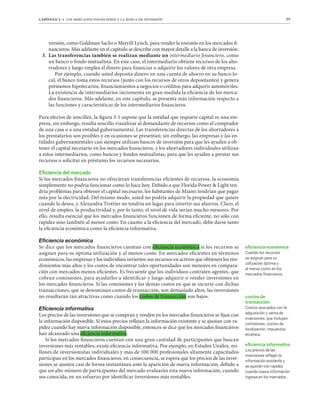 capítulo 3 t los mercados financieros y la banca de inversión 89
versión, como Goldman Sachs o Merrill Lynch, para vender la emisión en los mercados fi-
nancieros. Más adelante en el capítulo se describe con mayor detalle a la banca de inversión.
3. Las transferencias también se realizan mediante un intermediario financiero, como
un banco o fondo mutualista. En este caso, el intermediario obtiene recursos de los aho-
rradores y luego emplea el dinero para financiar o adquirir los valores de otra empresa.
Por ejemplo, cuando usted deposita dinero en una cuenta de ahorro en su banco lo-
cal, el banco toma estos recursos (junto con los recursos de otros depositantes) y genera
préstamos hipotecarios, financiamientos a negocios o créditos para adquirir automóviles.
La existencia de intermediarios incrementa en gran medida la eficiencia de los merca-
dos financieros. Más adelante, en este capítulo, se presenta más información respecto a
las funciones y características de los intermediarios financieros.
Para efectos de sencillez, la figura 3-1 supone que la entidad que requiere capital es una em-
presa, sin embargo, resulta sencillo visualizar al demandante de recursos como al comprador
de una casa o a una entidad gubernamental. Las transferencias directas de los ahorradores a
los prestatarios son posibles y en ocasiones se presentan; sin embargo, las empresas y las en-
tidades gubernamentales casi siempre utilizan bancos de inversión para que les ayuden a ob-
tener el capital necesario en los mercados financieros, y los ahorradores individuales utilizan
a estos intermediarios, como bancos y fondos mutualistas, para que les ayuden a prestar sus
recursos o solicitar en préstamo los recursos necesarios.
Eﬁciencia del mercado
Si los mercados financieros no ofrecieran transferencias eficientes de recursos, la economía
simplemente no podría funcionar como lo hace hoy. Debido a que Florida Power  Light ten-
dría problemas para obtener el capital necesario, los habitantes de Miami tendrían que pagar
más por la electricidad. Del mismo modo, usted no podría adquirir la propiedad que quiere
cuando lo desea, y Alexandra Trottier no tendría un lugar para invertir sus ahorros. Claro, el
nivel de empleo, la productividad y, por lo tanto, el nivel de vida serían mucho menores. Por
ello, resulta esencial que los mercados financieros funcionen de forma eficiente, no sólo con
rapidez sino también al menor costo. En cuanto a la eficiencia del mercado, debe darse tanto
la eficiencia económica como la eficiencia informativa.
,ÄJPLUJPHLJVU}TPJH
Se dice que los mercados financieros cuentan con eficiencia económica si los recursos se
asignan para su óptima utilización y al menor costo. En mercados eficientes en términos
económicos, las empresas y los individuos invierten sus recursos en activos que obtienen los ren-
dimientos más altos y los costos de encontrar tales oportunidades son menores en compara-
ción con mercados menos eficientes. Es frecuente que los individuos contraten agentes, que
cobran comisiones, para ayudarles a identificar y luego adquirir o vender inversiones en
los mercados financieros. Si las comisiones y los demás costos en que se incurre con dichas
transacciones, que se denominan costos de transacción, son demasiado altos, las inversiones
no resultarán tan atractivas como cuando los costos de transacción son bajos.
,ÄJPLUJPHPUMVYTH[P]H
Los precios de las inversiones que se compran y venden en los mercados financieros se fijan con
la información disponible. Si estos precios reflejan la información existente y se ajustan con ra-
pidez cuando hay nueva información disponible, entonces se dice que los mercados financieros
han alcanzado una eficiencia informativa.
Si los mercados financieros cuentan con una gran cantidad de participantes que buscan
inversiones más rentables, existe eficiencia informativa. Por ejemplo, en Estados Unidos, mi-
llones de inversionistas individuales y más de 100 000 profesionales altamente capacitados
participan en los mercados financieros, en consecuencia, se espera que los precios de las inver-
siones se ajusten casi de forma instantánea ante la aparición de nueva información, debido a
que un alto número de participantes del mercado evaluarán esta nueva información, cuando
sea conocida, en un esfuerzo por identificar inversiones más rentables.
eﬁciencia económica
Cuando los recursos
se asignan para su
utilización óptima y
al menor costo en los
mercados ﬁnancieros.
costos de
transacción
Costos asociados con la
adquisición y venta de
inversiones, que incluyen
comisiones, costos de
localización, impuestos,
etcétera.
eﬁciencia informativa
Los precios de las
inversiones reﬂejan la
información existente y
se ajustan con rapidez
cuando nueva información
ingresa en los mercados.
 