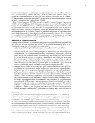 capítulo 3 t los mercados financieros y la banca de inversión 95
licencias mercantiles entre aquellas empresas que deseaban contar con acceso físico o electró-
nico a las instalaciones y servicios de la bolsa. Esto marcó el final de la membresía tradicional
(propiedad) con base en asientos del NYSE que había permanecido durante más de 210 años.9
En la actualidad se premia a los ofertantes de éxito con licencias mercantiles mediante subastas
del Stock Exchange Auction Trading System (SEATS).
Casi al mismo tiempo que el NYSE se fusionó con ArcaEX y se convirtió en una organización
con fines de lucro, la Chicago Stock Exchange atravesó por un proceso de demutualización y
la junta directiva del American Stock Exchange autorizó también este proceso. Desde finales
de la década de los noventa, muchos mercados accionarios extranjeros, como las bolsas de
valores de Australia, Hong Kong, Singapur y Toronto, por nombrar sólo algunas, han atrave-
sado por este proceso. Se estima que al menos 80 por ciento de las bolsas accionarias de países
desarrollados lo cursarán en los próximos años. Evidentemente, la estructura de propiedad de
los mercados accionarios ha cambiado de forma importante en años recientes, sin embargo,
para participar en una bolsa aún se requiere una membresía similar a un “asiento”.
4PLTIYVZKLIVSZHZHJJPVUHYPHZ
Los miembros de las bolsas accionarias reciben diversas responsabilidades dependiendo del
tipo de licencia (permiso mercantil) que posean. Por ejemplo, las licencias en el NYSE se cla-
sifican en dos categorías: corredores de piso y especialistas.
Aquí se presentan las responsabilidades de cada uno de los miembros del NYSE:
1. Los corredores de piso actúan como agentes para los inversionistas que desean adquirir o
vender valores. Una variante son los corredores, empleados por empresas de correduría
como Merrill Lynch y Smith Barney, quienes llevan a cabo órdenes para los clientes de
la empresa. Otra variante son los corredores independientes que trabajan por su cuenta o
para empresas que ofrecen servicios bursátiles a las empresas de correduría en lugar de
hacerlo para éstas de manera directa. Los corredores independientes contratan sus servi-
cios con empresas de correduría que requieren ayuda adicional debido a que la actividad
bursátil es demasiado intensa para ser manejada por sus propios corredores.
2. Los especialistas son los participantes más importantes en las transacciones del NYSE
debido a que su función es hacer que los vendedores y compradores se reúnan. Cada es-
pecialista supervisa un grupo de acciones particular y tiene la responsabilidad de ase-
gurar que el proceso de subasta se realice de una forma justa y eficiente. Para realizar
su trabajo, quizá deba adquirir acciones cuando no haya suficientes compradores o
vender acciones cuando los compradores las requieran; ellos deberán estar atentos
para crear un mercado cuando se requieran compradores o vendedores. Para lograr esta ta-
rea, deberá mantener un inventario de las acciones que se le asignan. El especialista emite
un precio de oferta (el precio que pagará por las acciones) y un precio solicitado (el precio al
que las acciones del inventario se venderán) en un esfuerzo por mantener el inventario
en balance. Los precios de oferta resultan un tanto inferiores que los precios solicitados, y
la diferencia o diferencial es el margen de utilidad del especialista.10
Si comienzan a llegar
muchas órdenes de compra debido a desarrollos favorables o si llegan muchas órdenes de
9 El número de asientos o membresías disponibles en cada bolsa variaba: el número de asientos en el NYSE se estableció en
1366, el AMEX contaba con cerca de 850 miembros y el CHX contaba con 450 miembros. El costo de la membresía de las bolsas
también variaba de forma importante, por ejemplo, en 2005 un asiento en el CHX costaba $19 000 dólares mientras que en dic-
iembre de 2005 un asiento en el NYSE se vendió por $4 millones de dólares, una cantidad sin precedente.
10 Existen recursos especiales para ayudar a los inversionistas institucionales, tales como fondos mutualistas o fondos de pen-
sión, a vender grandes bloques de acciones sin afectar sus precios. En esencia, las empresas de correduría que atienden clientes
institucionales adquieren bloques de acciones (definidos como paquetes de 10 000 o más acciones) y luego las revenden a otras
instituciones o individuos. Además, cuando una empresa se prepara para realizar un anuncio importante que con seguridad
ocasionará que el precio de sus acciones tenga una fluctuación fuerte, solicitará a la bolsa de valores que detenga el intercambio
de sus acciones hasta que el anuncio se haya realizado y haya sido asimilado por los inversionistas. Por ejemplo, cuando Texaco
anunció que planeaba adquirir a Getty Oil, se suspendió el intercambio de las acciones de Texaco y de Getty Oil durante un día.
 