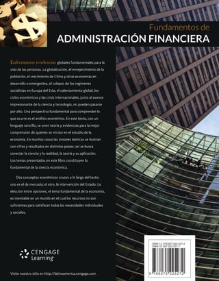 Enfrentamos tendencias globales fundamentales para la
vida de las personas. La globalización, el envejecimiento de la
población, el crecimiento de China y otras economías en
desarrollo o emergentes, el colapso de los regímenes
socialistas en Europa del Este, el calentamiento global, los
ciclos económicos y las crisis internacionales, junto al avance
impresionante de la ciencia y tecnología, no pueden pasarse
por alto. Una perspectiva fundamental para comprender lo
que ocurre es el análisis económico. En este texto, con un
lenguaje sencillo, se unen teoría y evidencias para la mejor
comprensión de quienes se inician en el estudio de la
economía. En muchos casos las visiones teóricas se ilustran
con cifras y resultados en distintos países: así se busca
conectar la ciencia y la realidad, la teoría y su aplicación.
Los temas presentados en este libro constituyen lo
fundamental de la ciencia económica.
Dos conceptos económicos cruzan a lo largo del texto:
uno es el de mercado; el otro, la intervención del Estado. La
elección entre opciones, el tema fundamental de la economía,
es inevitable en un mundo en el cual los recursos no son
suficientes para satisfacer todas las necesidades individuales
y sociales.
Fundamentos de
ADMINISTRACIÓN FINANCIERA
ISBN-13: 978-607-522-527-2
ISBN-10: 607-522-527-7
9 7 8 6 0 7 5 2 2 5 2 7 2
 