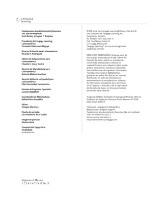 Impreso en México
1 2 3 4 5 6 7 18 17 16 15
Fundamentos de administración ﬁnanciera,
14a. edición ampliada
Scott Besley y Eugene F. Brigham
Presidente de Cengage Learning
Latinoamérica:
Fernando Valenzuela Migoya
Director Editorial para Latinoamérica:
Ricardo H. Rodríguez
Editora de Adquisiciones para
Latinoamérica:
Claudia C. Garay Castro
Gerente de Manufactura para
Latinoamérica:
Antonio Mateos Martínez
Gerente Editorial en Español para
Latinoamérica:
Pilar Hernández Santamarina
Gerente de Proyectos Especiales:
Luciana Rabuffetti
Coordinador de Manufactura:
Rafael Pérez González
Editor:
Omegar Martínez
Diseño de portada:
Lilia Palomino RED Studio
Imagen de portada:
Shutterstock
Composición tipográﬁca:
StudioBold
studiobold.mx
© D.R. 2016 por Cengage Learning Editores, S.A. de C.V.,
una Compañía de Cengage Learning, Inc.
Corporativo Santa Fe
Av. Santa Fe núm. 505, piso 12
Col. Cruz Manca, Santa Fe
C.P. 05349, México, D.F.
Cengage Learning™ es una marca registrada
usada bajo permiso.
DERECHOS RESERVADOS. Ninguna parte de
este trabajo amparado por la Ley Federal del
Derecho de Autor, podrá ser reproducida,
transmitida, almacenada o utilizada en
cualquier forma o por cualquier medio, ya sea
gráﬁco, electrónico o mecánico, incluyendo,
pero sin limitarse a lo siguiente: fotocopiado,
reproducción, escaneo, digitalización,
grabación en audio, distribución en Internet,
distribución en redes de información o
almacenamiento y recopilación en sistemas
de información a excepción de lo permitido
en el Capítulo III, Artículo 27 de la Ley Federal
del Derecho de Autor, sin el consentimiento
por escrito de la Editorial.
Traducido del libro Essentials of Managerial Finance, 14th ed.
Publicado en inglés por Thomson/South-Western © 2008
ISBN: 0-324-65216-X
Datos para catalogación bibliográﬁca:
Besley, Scott y Brigham Eugene
Fundamentos de administración ﬁnanciera, 14a. ed. ampliada
ISBN-13: 978-607-522-527-2
Visite nuestro sitio web en:
http://latinoamerica.cengage.com
 