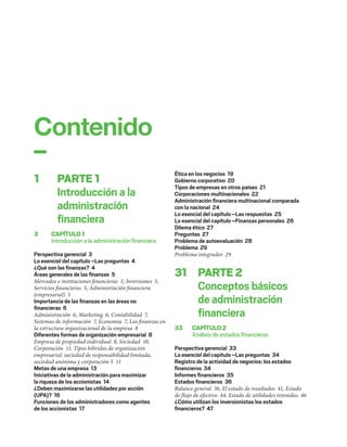 1 PARTE1
Introducción a la
administración
ﬁnanciera
3 CAPÍTULO1
Introducción a la administración ﬁnanciera
Perspectiva gerencial 3
Lo esencial del capítulo –Las preguntas 4
¿Qué son las ﬁnanzas? 4
Áreas generales de las ﬁnanzas 5
Mercados e instituciones financieras 5, Inversiones 5,
Servicios financieros 5, Administración financiera
(empresarial) 5
Importancia de las ﬁnanzas en las áreas no
ﬁnancieras 6
Administración 6, Marketing 6, Contabilidad 7,
Sistemas de información 7, Economía 7, Las finanzas en
la estructura organizacional de la empresa 8
Diferentes formas de organización empresarial 8
Empresa de propiedad individual 8, Sociedad 10,
Corporación 11, Tipos híbridos de organización
empresarial: sociedad de responsabilidad limitada,
sociedad anónima y corporación S 11
Metas de una empresa 13
Iniciativas de la administración para maximizar
la riqueza de los accionistas 14
¿Deben maximizarse las utilidades por acción
(UPA)? 16
Funciones de los administradores como agentes
de los accionistas 17
Ética en los negocios 19
Gobierno corporativo 20
Tipos de empresas en otros países 21
Corporaciones multinacionales 22
Administración ﬁnanciera multinacional comparada
con la nacional 24
Lo esencial del capítulo –Las respuestas 25
Lo esencial del capítulo –Finanzas personales 26
Dilema ético 27
Preguntas 27
Problema de autoevaluación 28
Problema 29
Problema integrador 29
31 PARTE2
Conceptos básicos
de administración
ﬁnanciera
33 CAPÍTULO2
Análisis de estados ﬁnancieros
Perspectiva gerencial 33
Lo esencial del capítulo –Las preguntas 34
Registro de la actividad de negocios: los estados
ﬁnancieros 34
Informes ﬁnancieros 35
Estados ﬁnancieros 36
Balance general 36, El estado de resultados 41, Estado
de flujo de efectivo 44, Estado de utilidades retenidas 46
¿Cómo utilizan los inversionistas los estados
ﬁnancieros? 47
Contenido
–
 