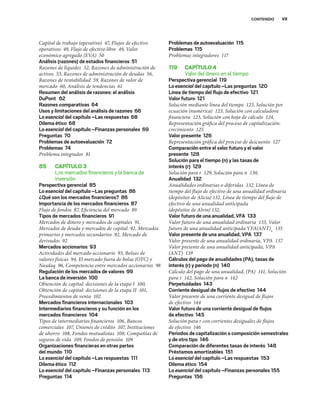 VII
CONTENIDO
Capital de trabajo (operativo) 47, Flujos de efectivo
operativos 49, Flujo de efectivo libre 49, Valor
económico agregado (EVA) 50
Análisis (razones) de estados ﬁnancieros 51
Razones de liquidez 52, Razones de administración de
activos 53, Razones de administración de deudas 56,
Razones de rentabilidad 59, Razones de valor de
mercado 60, Análisis de tendencias 61
Resumen del análisis de razones: el análisis
DuPont 62
Razones comparativas 64
Usos y limitaciones del análisis de razones 66
Lo esencial del capítulo –Las respuestas 68
Dilema ético 68
Lo esencial del capítulo –Finanzas personales 69
Preguntas 70
Problemas de autoevaluación 72
Problemas 74
Problema integrador 81
85 CAPÍTULO3
Los mercados ﬁnancieros y la banca de
inversión
Perspectiva gerencial 85
Lo esencial del capítulo –Las preguntas 86
¿Qué son los mercados ﬁnancieros? 86
Importancia de los mercados ﬁnancieros 87
Flujo de fondos 87, Eficiencia del mercado 89
Tipos de mercados ﬁnancieros 91
Mercados de dinero y mercados de capitales 91,
Mercados de deuda y mercados de capital 92, Mercados
primarios y mercados secundarios 92, Mercado de
derivados 92
Mercados accionarios 93
Actividades del mercado accionario 93, Bolsas de
valores físicas 94, El mercado fuera de bolsa (OTC) y
Nasdaq 96, Competencia entre mercados accionarios 98
Regulación de los mercados de valores 99
La banca de inversión 100
Obtención de capital: decisiones de la etapa I 100,
Obtención de capital: decisiones de la etapa II 101,
Procedimientos de venta 102
Mercados ﬁnancieros internacionales 103
Intermediarios ﬁnancieros y su función en los
mercados ﬁnancieros 104
Tipos de intermediarios financieros 106, Bancos
comerciales 107, Uniones de crédito 107, Instituciones
de ahorro 108, Fondos mutualistas 108, Compañías de
seguros de vida 109, Fondos de pensión 109
Organizaciones ﬁnancieras en otras partes
del mundo 110
Lo esencial del capítulo –Las respuestas 111
Dilema ético 112
Lo esencial del capítulo –Finanzas personales 113
Preguntas 114
Problemas de autoevaluación 115
Problemas 115
Problemas integradores 117
119 CAPÍTULO4
Valor del dinero en el tiempo
Perspectiva gerencial 119
Lo esencial del capítulo –Las preguntas 120
Línea de tiempo del ﬂujo de efectivo 121
Valor futuro 121
Solución mediante línea del tiempo 123, Solución por
ecuación (numérica) 123, Solución con calculadora
financiera 123, Solución con hoja de cálculo 124,
Representación gráfica del proceso de capitalización:
crecimiento 125
Valor presente 126
Representación gráfica del proceso de descuento 127
Comparación entre el valor futuro y el valor
presente 128
Solución para el tiempo (n) y las tasas de
interés (r) 129
Solución para r 129, Solución para n 130,
Anualidad 132
Anualidades ordinarias o diferidas 132, Línea de
tiempo del flujo de efectivo de una anualidad ordinaria
(depósitos de Alicia) 132, Línea de tiempo del flujo de
efectivo de una anualidad anticipada
(depósitos de Alvin) 132,
Valor futuro de una anualidad, VFA 133
Valor futuro de una anualidad ordinaria 133, Valor
futuro de una anualidad anticipada VFA(ANT)n
135
Valor presente de una anualidad, VPA 137
Valor presente de una anualidad ordinaria, VPA 137
Valor presente de una anualidad anticipada, VPA
(ANT) 139
Cálculos del pago de anualidades (PA), tasas de
interés (r) y periodo (n) 140
Cálculo del pago de una anualidad, (PA) 141, Solución
para r 142, Solución para n 142
Perpetuidades 143
Corriente desigual de ﬂujos de efectivo 144
Valor presente de una corriente desigual de flujos
de efectivo 144
Valor futuro de una corriente desigual de ﬂujos
de efectivo 145
Solución para r con corrientes desiguales de flujos
de efectivo 146
Periodos de capitalización o composición semestrales
y de otro tipo 146
Comparación de diferentes tasas de interés 148
Préstamos amortizables 151
Lo esencial del capítulo –Las respuestas 153
Dilema ético 154
Lo esencial del capítulo –Finanzas personales 155
Preguntas 156
 