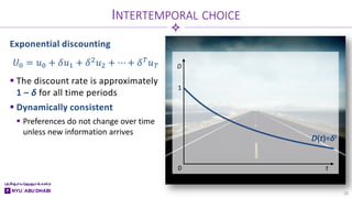 t
D
1
0
Exponential discounting
 The discount rate is approximately
1 – δ for all time periods
 Dynamically consistent
 Preferences do not change over time
unless new information arrives
INTERTEMPORAL CHOICE
16
𝑈𝑈0 = 𝑢𝑢0 + 𝛿𝛿𝑢𝑢1 + 𝛿𝛿2𝑢𝑢2 + ⋯ + 𝛿𝛿𝑇𝑇𝑢𝑢𝑇𝑇
D(t)=δt
 