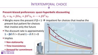 Present-biased preferences: quasi-hyperbolic discounting
 Weighs more the present if β < 1  impatient for choices that involve the
present but patient for choices
that involve only the future
 The discount rate is approximately
1 – βδ if t = 0 and 1 – δ if t > 0
 Implies
 Non-stationarity
 Time inconsistency
 Demand for commitment
t
D
0
1
INTERTEMPORAL CHOICE
17
𝑈𝑈0 = 𝑢𝑢0 + 𝛽𝛽𝛽𝛽𝑢𝑢1 + 𝛽𝛽𝛿𝛿2𝑢𝑢2 + ⋯ + 𝛽𝛽𝛿𝛿𝑇𝑇𝑢𝑢𝑇𝑇
β = ½
β = 1
β = ¾
 