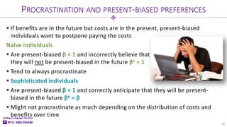  If benefits are in the future but costs are in the present, present-biased
individuals want to postpone paying the costs
Naïve individuals
 Are present-biased β < 1 and incorrectly believe that
they will not be present-biased in the future βe = 1
 Tend to always procrastinate
 Sophisticated individuals
 Are present-biased β < 1 and correctly anticipate that they will be present-
biased in the future βe = β
 Might not procrastinate as much depending on the distribution of costs and
benefits over time
PROCRASTINATION AND PRESENT-BIASED PREFERENCES
18
 