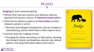 Nudging [to push someone gently]
 Policies that help you improve your behavior without
(greatly) limiting your choices  libertarian paternalism
 Good tool to address problems of internalities (conflict
between systems 1 and 2)
 Decisions with delayed consequences, that are complex or
overwhelming, and for which there is little scope to learn
 Common tools for nudging include:
 Changing the choice and salience of alternatives, deciding
the timing of choices and deadlines, decision aids, default
options, and using information about social norms
NUDGES
23
 