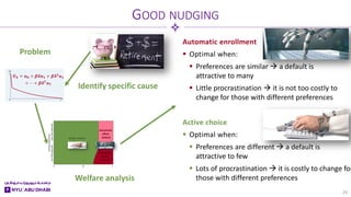 Automatic enrollment
 Optimal when:
 Preferences are similar  a default is
attractive to many
 Little procrastination  it is not too costly to
change for those with different preferences
Active choice
 Optimal when:
 Preferences are different  a default is
attractive to few
 Lots of procrastination  it is costly to change for
those with different preferences
GOOD NUDGING
24
Problem
Identify specific cause
Welfare analysis
 