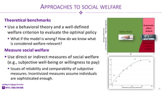 Theoretical benchmarks
 Use a behavioral theory and a well-defined
welfare criterion to evaluate the optimal policy
 What if the model is wrong? How do we know what
is considered welfare-relevant?
Measure social welfare
 Use direct or indirect measures of social welfare
(e.g., subjective well-being or willingness to pay)
 Issues of reliability and comparability of subjective
measures. Incentivized measures assume individuals
are sophisticated enough.
APPROACHES TO SOCIAL WELFARE
25
 