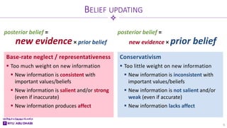 Base-rate neglect / representativeness
 Too much weight on new information
 New information is consistent with
important values/beliefs
 New information is salient and/or strong
(even if inaccurate)
 New information produces affect
Conservativism
 Too little weight on new information
 New information is inconsistent with
important values/beliefs
 New information is not salient and/or
weak (even if accurate)
 New information lacks affect
BELIEF UPDATING
9
posterior belief =
new evidence× prior belief
posterior belief =
new evidence × prior belief
 