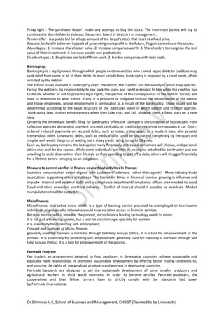 Dr Shrinivas V K, School of Business and Management, CHRIST (Deemed to be University)
Proxy fight : The purchaser doesn't make any attempt to buy the stock. The interested buyers will try to
convince the shareholder to vote out the current board of directors or management.
Tender offer : Is a public bid for a huge amount of the target's stock that is set at a fixed price.
Reasons for hostile takeover: Capable of generating more profit in the future, To gain control over the shares.
Advantages : 1. Increase shareholder value. 2. Increase companies worth. 3. Shareholders to recognise the real
value of their investment. 4. Increase wealth and productivity.
Disadvantages : 1. Employees are laid off from work. 2. Burden companies with debt loads.
Bankruptcy:
Bankruptcy is a legal process through which people or other entities who cannot repay debts to creditors may
seek relief from some or all of their debts. In most jurisdictions, bankruptcy is imposed by a court order, often
initiated by the debtor.
The ethical issues involved in bankruptcy affect the debtor, the creditor and the society in which they operate.
Facing the debtor is his responsibility to pay back the loans and credit extended to him while the creditor has
to decide whether or not to press his legal rights, irrespective of the consequences to the debtor. Society will
have to determine to what extent, if any, it is prepared or obligated to fund the rehabilitation of the debtor
and those employees, whose employment is terminated as a result of the bankruptcy. These issues will be
determined according to the value structure of the particular solely in which debtor and creditor operate.
bankruptcy laws protect entrepreneurs when they take risks and fail, allowing them a fresh start on a new
idea.
Certainly the immediate benefit filing for bankruptcy offers the claimant is the cessation of hostile calls from
collection agencies demanding payment on credit card debt, or creditors threatening to repossess a car. Court-
ordered reduced payments on secured debts, such as taxes, a mortgage, or a student loan, also provide
tremendous relief. Unsecured debts, such as medical bills, could be discharged completely by the court and
may be well worth the price of waiting out a shaky credit rating for up to 10 years.
Even so, bankruptcy remains the last option many financially distressed consumers will choose, and personal
ethics may well be the reason. While some individuals see little or no stigma attached to bankruptcy and are
unwilling to scale down either their lifestyle or their spending to pay off a debt, others will struggle financially
for a lifetime before reneging on an obligation.
Measure to control conflict in finance or unethical activities in finance:
Incentive compensation better aligned with customers‟ interests, rather than agents‟ More industry trade
associations supporting ethics initiatives The Center for Ethics in Financial Services growing in influence and
impact Internal and external audit and a compliance department/compliance officer are needed to avoid
fraud and other unwanted unethical behavior. Conflict of interest should if possible be avoided Market
manipulation should be curbed.
Microfinance:
Microfinance, also called micro credit, is a type of banking service provided to unemployed or low-income
individuals or groups who otherwise would have no other access to financial services.
Because micro credit is aimed at the poorest, micro-finance lending technology needs to mimic
It is not just a financing system, but a tool for social change, specially for women.
It is essentially for promoting self- employment,
Concept and Features of Micro- finance:
generally used for: Delivery is normally through Self Help Groups (SHGs). It is a tool for empowerment of the
poorest. It is essentially for promoting self- employment, generally used for: Delivery is normally through Self
Help Groups (SHGs). It is a tool for empowerment of the poorest.
Fairtrade Program
Fair trade is an arrangement designed to help producers in developing countries achieve sustainable and
equitable trade relationships. It promotes sustainable development by offering better trading conditions to,
and securing the rights of, marginalized producers and workers in developing countries.
Fairtrade Standards are designed to aid the sustainable development of some smaller producers and
agricultural workers in third world countries. In order to become certified Fairtrade producers, the
cooperatives and their fellow farmers have to strictly comply with the standards laid down
by Fairtrade International.
 