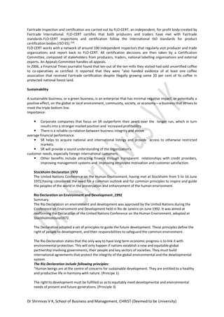 Dr Shrinivas V K, School of Business and Management, CHRIST (Deemed to be University)
Fairtrade inspection and certification are carried out by FLO-CERT, an independent, for-profit body created by
Fairtrade International. FLO-CERT certifies that both producers and traders have met with Fairtrade
standards.FLO-CERT inspections and certification follow the international ISO standards for product
certification bodies (ISO 65).[18]
FLO-CERT works with a network of around 100 independent inspectors that regularly visit producer and trade
organizations and report back to FLO-CERT. All certification decisions are then taken by a Certification
Committee, composed of stakeholders from producers, traders, national labelling organisations and external
experts. An Appeals Committee handles all appeals.
In 2006, a Financial Times journalist found that ten out of the ten mills they visited had sold uncertified coffee
to co-operatives as certified. It reported that they were "also handed evidence of at least one coffee
association that received Fairtrade certification despite illegally growing some 20 per cent of its coffee in
protected national forest land.
Sustainability
A sustainable business, or a green business, is an enterprise that has minimal negative impact, or potentially a
positive effect, on the global or local environment, community, society, or economy—a business that strives to
meet the triple bottom line.
Importance:
 Corporate companies that focus on SR outperform their peers over the longer run, which in turn
results into a stronger market position and increased profitability.
 There is a reliable co-relation between business integrity and above
average financial performance.
 SR helps to acquire national and international listings and provide access to otherwise restricted
markets.
 SR will provide a sound understanding of the organization's
customer needs, especially foreign international customers.
 Other benefits include attracting finance through transparent relationships with credit providers,
improving management systems and improving employee motivation and customer satisfaction.
Stockholm Declaration 1972
The United Nations Conference on the Human Environment, having met at Stockholm from 5 to 16 June
1972,having considered the need for a common outlook and for common principles to inspire and guide
the peoples of the world in the preservation and enhancement of the human environment.
Rio Declaration on Environment and Development ,1992
Summary
The Rio Declaration on environment and development was approved by the United Nations during the
Conference on Environment and Development held in Rio de Janeiro on June 1992. It was aimed at
reaffirming the Declaration of the United Nations Conference on the Human Environment, adopted at
StockholmonJune1972.
The Declaration adopted a set of principles to guide the future development. These principles define the
right of people to development, and their responsibilities to safeguard the common environment.
The Rio Declaration states that the only way to have long term economic progress is to link it with
environmental protection. This will only happen if nations establish a new and equitable global
partnership involving governments, their people and key sectors of societies. They must build
international agreements that protect the integrity of the global environmental and the developmental
system.
The Rio Declaration include following principles:
“Human beings are at the centre of concerns for sustainable development. They are entitled to a healthy
and productive life in harmony with nature. (Principe 1)
The right to development must be fulfilled so as to equitably meet developmental and environmental
needs of present and future generations. (Principle 3)
 