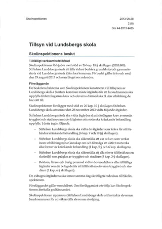 Skolinspektionen 2013-08-28
2(8)
Dnr 44-2013:4485
Tillsyn vid Lundsbergs skola
Skolinspektionens beslut
Tillfälligt verksamhetsförbud
Skolinspektionen förbjuder med stöd av 26 kap. 18 § skollagen (2010:800).
Stiftelsen Lundsbergs skola att tills vidare bedriva grundskola och gymnasie-
skola vid Lundsbergs skola i Storfors kommun. Förbudet gäller från och med
den 29 augusti 2013 och som längst sex månader.
Föreläggande
De beskrivna bristerna som Skolinspektionen konstaterat vid tillsynen av
Lundsbergs skola i Storfors kommun måste åtgärdas för att huvudmannen ska
uppfylla författningamas krav och eleverna därmed ska få den utbildning de
har rätt till.
Skolinspektionen förelägger med stöd av 26 kap. 10 § skollagen Stiftelsen
Lundsbergs skola att senast den 28 november 2013 vidta följande åtgärder.
Stiftelsen Lundsbergs skola ska vidta åtgärder så att skollagens krav avseende
trygghet och studiero samt skyldigheten att motverka kränkande behandling
uppfylls. I detta ingår följande.
- Stiftelsen Lundsbergs skola ska vidta de åtgärder som krävs för att för-
hindra kränkande behandling (6 kap. 7 och 10 §§ skollagen).
- Stiftelsen Lundsbergs skola ska säkerställa att var och en som verkar
inom utbudningen har kunskap om och förmåga att aktivt motverka
alla former av kränkande behandling (1 kap. 5 § och 6 kap. skollagen).
- Stiftelsen Lundsbergs skola ska säkerställa att alla elever tillförsäkras en
skolmiljö som präglas av trygghet och studiero (5 kap. 3 § skollagen).
- Rektorn, lärare och övrig personal vidtar de omedelbara eller tillfälliga
åtgärder som är befogade för att tillförsäkra eleverna trygghet och stu-
diero (5 kap. 6 § skollagen).
De vidtagna åtgärderna ska senast samma dag skriftligen redovisas till Skolin-
spektionen.
Föreläggandet gäller omedelbart. Om föreläggandet inte följs kan Skolinspek-
tionen återkalla godkännandet.
Skolinspektionen uppmanar Stiftelsen Lundsbergs skola att kontakta elevernas
hernkommuner för att säkerställa elevernas skolgång.
 