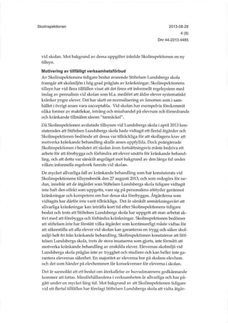 Skolinspektionen 2013-08-28
4(8)
Dnr 44-2013:4485
vid skolan. Mot bakgrund av dessa uppgifter inledde Skolinspektionen en ny
tillsyn.
Motivering av tillfälligt verksamhetsförbud
Av Skolinspektionens tidigare beslut avseende Stiftelsen Lundsbergs skola
framgår att skolmiljön i hög grad präglats av kränkningar. Skolinspektionens
tillsyn har vid flera tillfällen visat att det finns ett informellt regelsystem med
inslag av pennalism vid skolan som bl.a. medfört att äldre elever systematiskt
kränker yngre elever. Det har skett en normalisering av fenomen som i sam-
hället i övrigt anses vara oacceptabla. Vid skolan har exempelvis förekommit
olika former av maktlekar, intrång och misshandel på elevrum och förnedrande
och kränkande tillmälen såsom "tarmäckel".
Då Skolinspektionen avslutade tillsynen vid Lundsbergs skola i april 2013 kon-
staterades att Stiftelsen Lundsbergs skola hade vidtagit ett flertal åtgärder och
Skolinspektionen bedömde att dessa var tillräckliga för att skollagens krav att
motverka kränkande behandling skulle anses uppfyllda. Dock poängterade
Skolinspektionen i beslutet att skolan även fortsättningsvis måste bedriva ett
arbete för att förebygga och förhindra att elever utsätts för kränkande behand-
ling, och att detta var särskilt angeläget mot bakgrund av den långa tid under
vilken informella regelverk furtnits vid skolan.
De mycket allvarliga fall av kränkande behandling som har konstaterats vid
Skolinspektionens tillsynsbesök den 27 augusti 2013, och som redogörs för ne-
dan, innebär att de åtgärder som Stiftelsen Lundsbergs skola tidigare vidtagit
inte haft den effekt som uppgetts, vare sig på personalens attityder gentemot
kränkningar och kompetens om hur dessa ska förebyggas. Åtgärderna som
vidtagits har därför inte varit tillräckliga. Det är särskilt anmärkningsvärt att
allvarliga kränkningar kan inträffa kort tid efter Skolinspektionens tidigare
beslut och trots att Stiftelsen Lundsbergs skola har uppgett att man arbetat ak-
tivt med att förebygga och förhindra kränkningar. Skolinspektionen bedömer
att stiftelsen inte har förstått vilka åtgärder som kontinuerligt måste vidtas för
att säkerställa att alla elever vid skolan kan garanteras en trygg och säker skol-
miljö helt fri från kränkande behandling. Skolinspektionen konstaterar att Stif-
telsen Lundsbergs skola, trots de stora insatserna som gjorts, inte förmått att
motverka kränkande behandling av enskilda elever. Elevernas skolmiljö vid
Lundsbergs skola präglas inte av trygghet och studiero och kan heller inte ga-
rantera elevernas säkerhet. En majoritet av eleverna bor på skolans elevhem
och det som händer på elevhemmen får konsekvenser för eleverna i skolan.
Det är sannolikt att ett beslut om återkallelse av huvudmannens godkännande
kommer att fattas. Missförhållandena i verksamheten är allvarliga och har på-
gått under en mycket lång tid. Mot bakgrund av att Skolinspektionen tidigare
vid ett flertal tillfällen har förelagt Stiftelsen Lundsbergs skola att vidta åtgär-
 