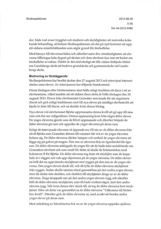 Skolinspektionen 2013-08-28
5(8)
Dnr 44-2013:4485
der, både vad avser trygghet och studiero och skyldigheten att motverka krän-
kande behandling, så befarar Skolinspektionen att det på nytt kommer att upp-
stå sådana missförhållanden som utgör grund för återkallelse.
Med hänsyn till elevernas hälsa och säkerhet samt den omständigheten att ele-
verna tillbringar hela dygnet på skolan och dess elevhem kan inte ett beslut om
återkallelse avvaktas. Därför är det nödvändigt att tills vidare förbjuda Stiftel-
sen Lundsbergs skola att bedriva grundskola och gymnasieskola vid Lunds-
bergs skola.
Motivering av föreläggande
Skolmspektionen har besökt skolan den 27 augusti 2013 och intervjuat internat-
chefen samt elever. Av intervjuerna har följande framkommit.
Första lördagen efter höstterminens start hålls enligt tradition ett disco i ett av
elevhemmen, vilket innebär att ett sådant disco detta år hölls lördagen den 24
augusti 2013. Elever från elevhemmet Gransäter ansvarade för att organisera
discot och gick enligt traditionen runt till nya elever på samtliga elevhem för att
bjuda in dem till discot, och så skedde även denna lördag.
Nya elever vid elevhemmet Björke uppmanades denna kväll att gå upp till sina
rum och dra ner rullgardinen. Denna uppmaning kom från några äldre elever.
De yngre eleverna gjorde som de blivit uppmanade och därefter började de
äldre eleverna gå runt och uppsöka de yngre eleverna på deras rum.
Enligt de intervjuade eleverna så öppnade sex till nio av de äldre eleverna från
såväl Björke som Gransäter dörren till rummet där två av de yngre eleverna
befann sig. De äldre eleverna släckte lampan och ombad de yngre eleverna att
lägga sig på golvet på magen. Den ena av eleverna fick en ögonbindel för ögo-
nen. De äldre eleverna anklagade de yngre för att de hade talat nedsättande om
Gransäters elevhem och som straff för detta så skulle de brännmärkas med
bokstaven B för Björke. De äldre eleverna tog fram ett strykjärn som de kopp-
lade in i väggen och vek upp skjortorna på de yngre eleverna. De äldre elever-
na höll det nu uppvärmda strykjärnet mot ryggen på den ena av de yngre ele-
verna. Den yngre eleven skrek till, och då lyfte de äldre eleverna strykjärnet
från ryggen. Sedan skulle samma ritual genomföras på den andra yngre eleven,
men då räckte inte sladden, och sladden till strykjärnet drogs ur av de äldre
eleverna. Ånga droppade ner på den andra yngre elevens rygg och därefter
höll de äldre eleverna strykjärnet, som då hade svalnat något, mot den andra
elevens rygg. När även denna elev skrek till, så tog de äldre elevema bort stryk-
järnet. Efter att detta var genomfört sa de äldre eleverna "Välkomna till Ström-
bro ikväll". Därefter gick de äldre eleverna ut, med avsikt att besöka andra
yngre elever på deras rum.
Med anledning av händelserna fick en av de yngre eleverna uppsöka sjukhus.
 