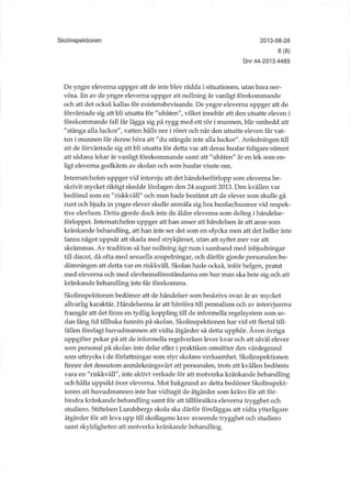 Skolinspektionen 2013-08-28
6(8)
Dnr 44-2013:4485
De yngre eleverna uppger att de inte blev rädda i situationen, utan bara ner-
vösa. En av de yngre eleverna uppger att nollning är vanligt förekommande
och att det också kallas för existensbevisande. De yngre eleverna uppger att de
förväntade sig att bli utsatta för "ubåten", vilket innebär att den utsatte eleven i
förekommande fall får lägga sig på rygg med ett rör i munnen, blir ombedd att
"stänga alla luckor", vatten hälls ner i röret och när den utsatte eleven får vat-
ten i munnen får denne höra att "du stängde inte alla luckor". Anledningen till
att de förväntade sig att bli utsatta för detta var att deras husfar tidigare nämnt
att sådana lekar är vanligt förekommande samt att "ubåten" är en lek som en-
ligt eleverna godkänts av skolan och som husfar visste om.
Internatchefen uppger vid intervju att det händelseförlopp som eleverna be-
skrivit mycket riktigt skedde lördagen den 24 augusti 2013. Den kvällen var
bedömd som en "riskkväll" och man hade bestämt att de elever som skulle gå
runt och bjuda in yngre elever skulle anmäla sig hos husfar/husmor vid respek-
tive elevhem. Detta gjorde dock inte de äldre eleverna som deltog i händelse-
förloppet. Internatchefen uppger att han anser att händelsen är att anse som
kränkande behandling, att han inte ser det som en olycka men att det heller inte
fanns något uppsåt att skada med strykjärnet, utan att syftet mer var att
skrämmas. Av tradition så har nollning ägt rum i samband med inbjudningar
till discot, då ofta med sexuella anspelningar, och därför gjorde personalen be-
dömningen att detta var en riskkväll. Skolan hade också, inför helgen, pratat
med eleverna och med elevhemsföreståndarna om hur man ska bete sig och att
kränkande behandling inte får förekomma.
Skolinspektionen bedömer att de händelser som beskrivs ovan är av mycket
allvarlig karaktär. Händelserna är att hänföra till pennalism och av intervjuerna
framgår att det finns en tydlig koppling till de informella regelsystem som se-
dan lång tid tillbaka funnits på skolan. Skolmspektionen har vid ett flertal till-
fällen förelagt huvudmannen att vidta åtgärder så detta upphör. Även övriga
uppgifter pekar på att de informella regelverken lever kvar och att såväl elever
som personal på skolan inte delar eller i praktiken omsätter den värdegrund
som uttrycks i de författningar som styr skolans verksamhet. Skolinspektionen
finner det dessutom armiärkningsvärt att personalen, trots att kvällen bedömts
vara en "riskkväll", inte aktivt verkade för att motverka kränkande behandling
och hålla uppsikt över eleverna. Mot bakgrund av detta bedömer Skolinspekt-
ionen att huvudmannen inte har vidtagit de åtgärder som krävs för att för-
hindra kränkande behandling samt för att tillförsäkra eleverna trygghet och
studiero. Stiftelsen Lundsbergs skola ska därför föreläggas att vidta ytterligare
åtgärder för att leva upp till skollagens krav avseende trygghet och studiero
samt skyldigheten att motverka kränkande behandling.
 