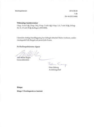 Skolinspektionen 2013-08-28
7(8)
Dnr 44-2013:4485
Tillämpliga bestämmelser
1 kap. 4 och 5 §§, 2 kap. 34 §, 5 kap. 3 och 6 §§, 6 kap. 3, 6, 7 och 10 §§, 26 kap.
10,13,15 och 18 §§ skollagen (2010:800).
I ärendets slutliga handläggning har deltagit rättschef Marie Axelsson, under-
visningsråd Erik Bergeå och jurist Julie Svane.
På Skolinspektionens vägnar
Peter Ekborg
Avdelningschef
Bilaga:
Bilaga 1 Överklagande av beslutet
 