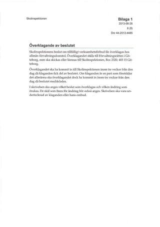 Skolinspektionen Bilaga 1
2013-08-28
8(8)
Dnr 44-2013:4485
Överklagande av beslutet
Skolinspektionens beslut om tillfälligt verksamlietsförbud får överklagas hos
allmän förvaltningsdomstol. Överklagandet ställs till Förvaluiingsrätten i Gö-
teborg, men ska skickas eller lämnas till Skolmspektionen, Box 2320, 403 15 Gö-
teborg.
Överklagandet ska ha kommit in till Skolinspektionen inom tre veckor från den
dag då klaganden fick del av beslutet. Om klaganden är en part som företräder
det allmänna ska överklagandet dock ha kommit in inom tre veckor från den
dag då beslutet meddelades.
I skrivelsen ska anges vilket beslut som överklagas och vilken ändring som
önskas. De skäl som finns för ändring bör också anges. Skrivelsen ska vara un-
dertecknad av klaganden eller hans ombud.
 