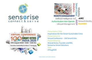 ArtificialIntelligence IoT
REMOTEMANAGEMENT
NetworkIdentity
OneM2M
AuthenticationInter-Operate
LifecycleManagement
Mobility
SmartCities
Analytics
eSIM
eUICC
© 2020: Sensorise. Use Pursuant to NDA terms.
Presentation Title
Imperatives for the Smart Sustainable Cities
Presentation to
Virtual Conference – 100 SmartCities
Presentation by
Sharad Arora, Founder and MD,
Sensorise Smart Solutions
Date
27Aug2020
 