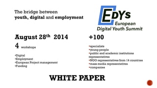 +100 
specialists 
young people 
public and academic institutions representatives 
NGO representatives from 14 countries 
mass media representatives 
companies 
August 28th2014 
4 workshops 
•Digital 
•Employment 
•European Project management 
•Funding 
The bridge between 
youth, digital andemployment 
WHITE PAPER  
