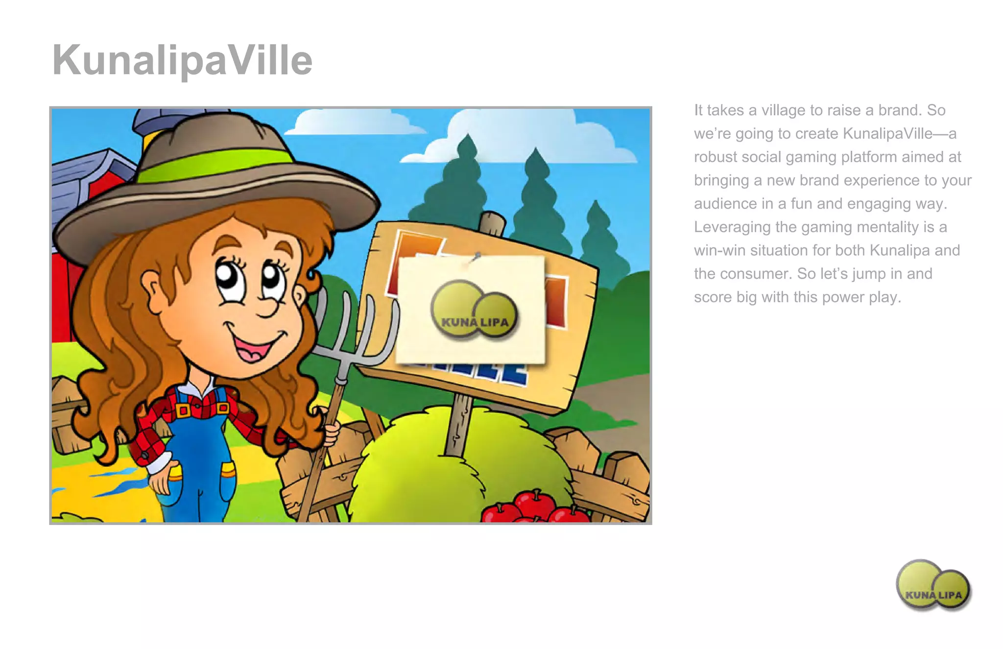 KunalipaVille
                                                   It takes a village to raise a brand. So
                                                   we’re going to create KunalipaVille—a
                                                   robust social gaming platform aimed at
                                                   bringing a new brand experience to your
                                                   audience in a fun and engaging way.
                                                   Leveraging the gaming mentality is a
                                                   win-win situation for both Kunalipa and
                                                   the consumer. So let’s jump in and
                                                   score big with this power play.




Powered by TCPDF (www.tcpdf.org)
 