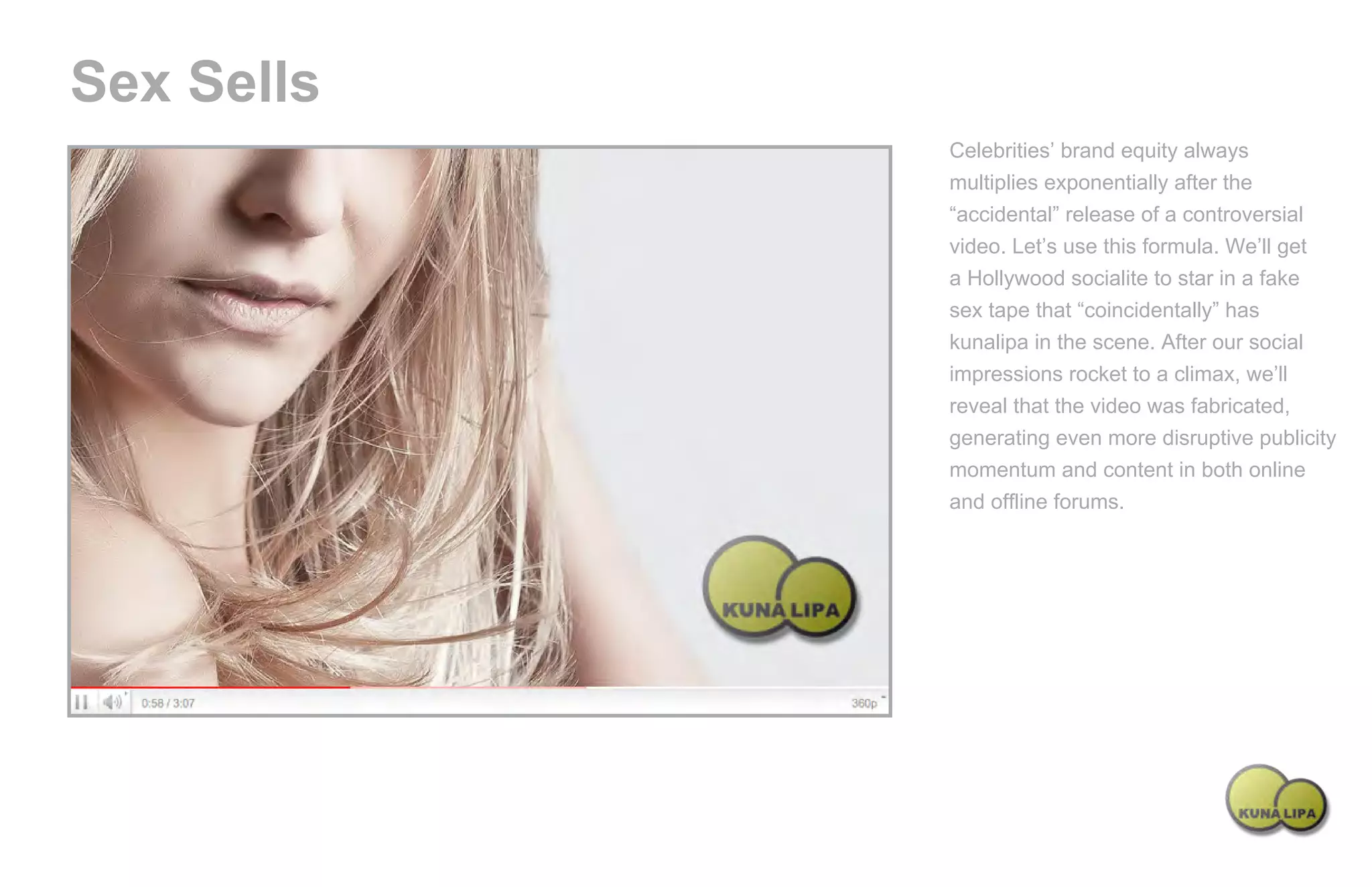 Sex Sells
                                               Celebrities’ brand equity always
                                               multiplies exponentially after the
                                               “accidental” release of a controversial
                                               video. Let’s use this formula. We’ll get
                                               a Hollywood socialite to star in a fake
                                               sex tape that “coincidentally” has
                                               kunalipa in the scene. After our social
                                               impressions rocket to a climax, we’ll
                                               reveal that the video was fabricated,
                                               generating even more disruptive publicity
                                               momentum and content in both online
                                               and offline forums.




Powered by TCPDF (www.tcpdf.org)
 