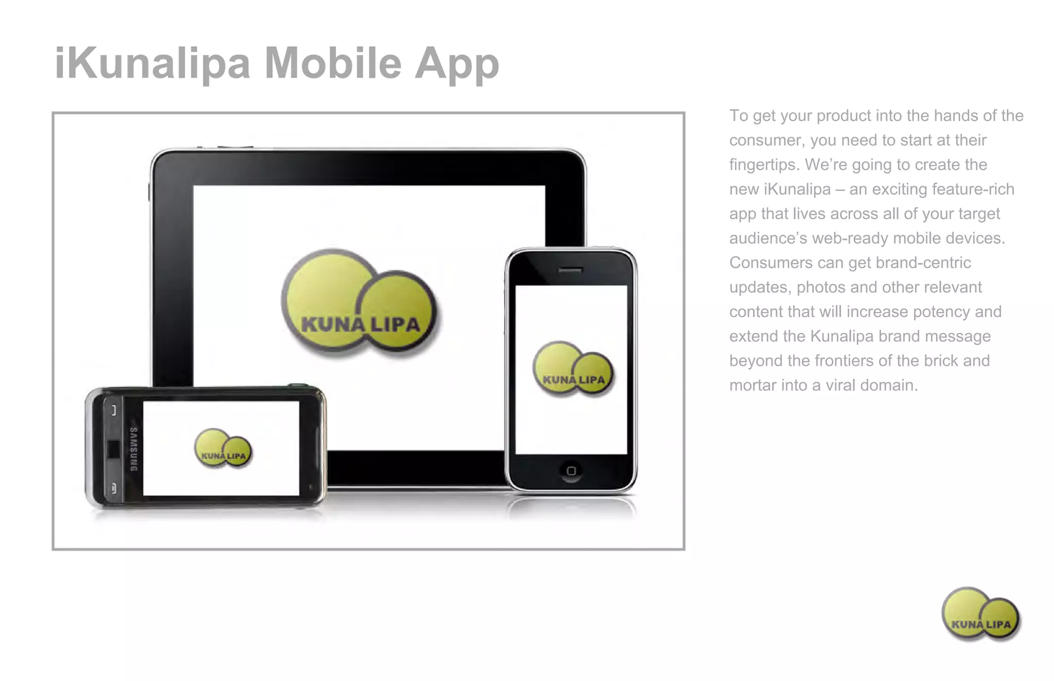 iKunalipa Mobile App
                                                          To get your product into the hands of the
                                                          consumer, you need to start at their
                                                          fingertips. We’re going to create the
                                                          new iKunalipa – an exciting feature-rich
                                                          app that lives across all of your target
                                                          audience’s web-ready mobile devices.
                                                          Consumers can get brand-centric
                                                          updates, photos and other relevant
                                                          content that will increase potency and
                                                          extend the Kunalipa brand message
                                                          beyond the frontiers of the brick and
                                                          mortar into a viral domain.




Powered by TCPDF (www.tcpdf.org)
 