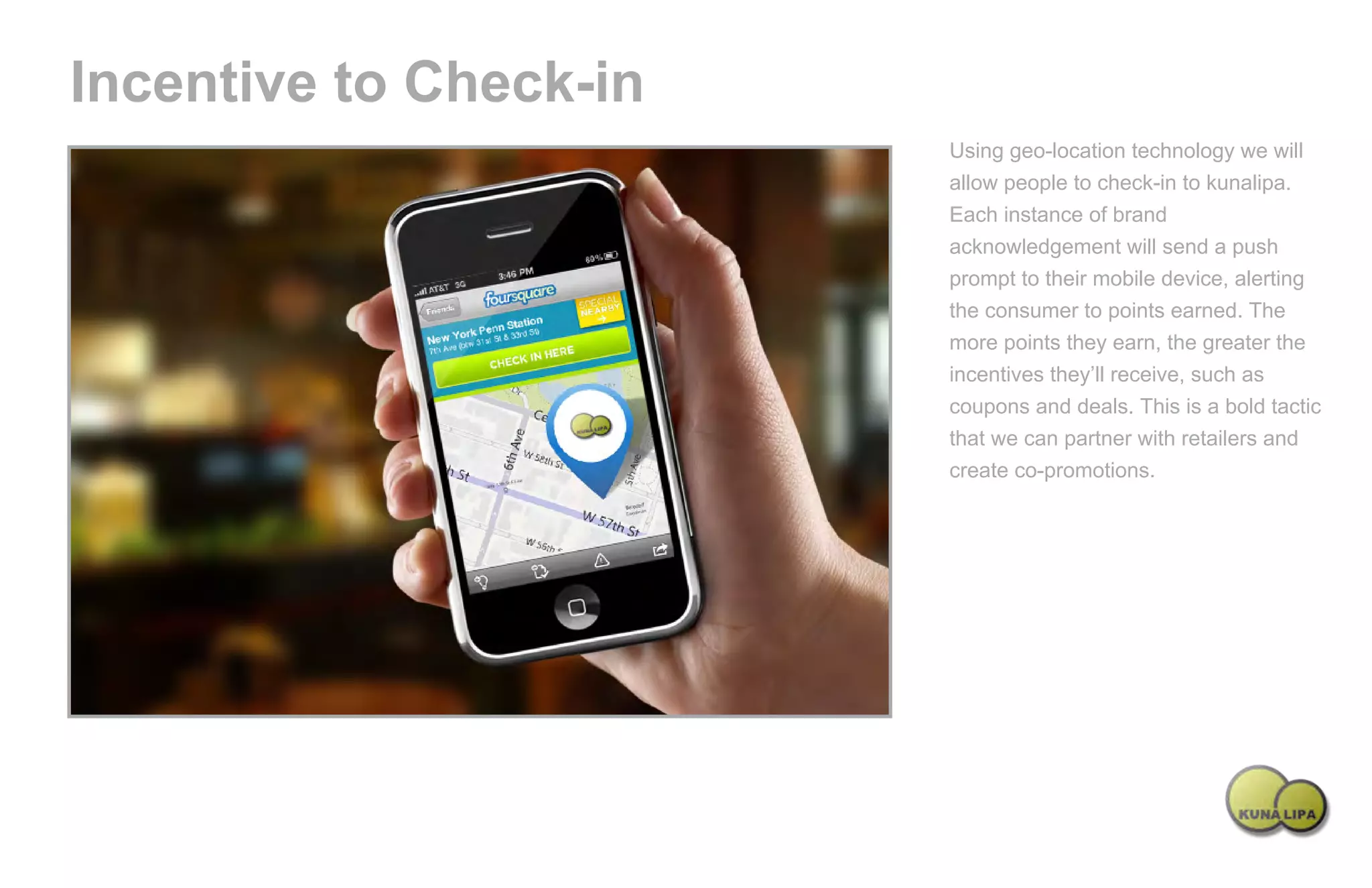 Incentive to Check-in
                                                           Using geo-location technology we will
                                                           allow people to check-in to kunalipa.
                                                           Each instance of brand
                                                           acknowledgement will send a push
                                                           prompt to their mobile device, alerting
                                                           the consumer to points earned. The
                                                           more points they earn, the greater the
                                                           incentives they’ll receive, such as
                                                           coupons and deals. This is a bold tactic
                                                           that we can partner with retailers and
                                                           create co-promotions.




Powered by TCPDF (www.tcpdf.org)
 