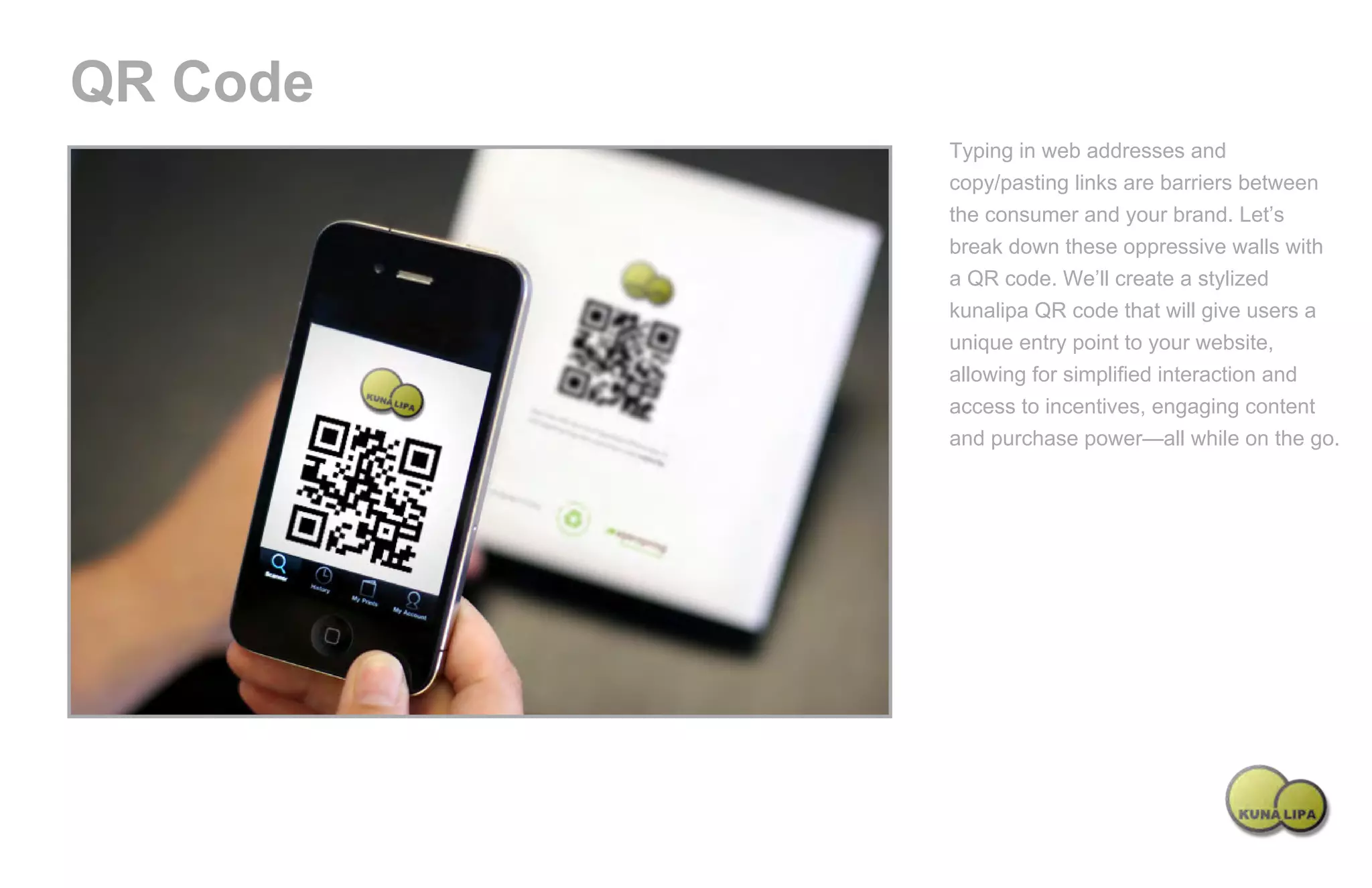 QR Code
                                             Typing in web addresses and
                                             copy/pasting links are barriers between
                                             the consumer and your brand. Let’s
                                             break down these oppressive walls with
                                             a QR code. We’ll create a stylized
                                             kunalipa QR code that will give users a
                                             unique entry point to your website,
                                             allowing for simplified interaction and
                                             access to incentives, engaging content
                                             and purchase power—all while on the go.




Powered by TCPDF (www.tcpdf.org)
 