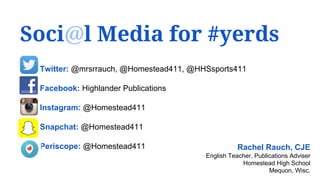 Soci@l Media for #yerds
Rachel Rauch, CJE
English Teacher, Publications Adviser
Homestead High School
Mequon, Wisc.
Twitter: @mrsrrauch, @Homestead411, @HHSsports411
Facebook: Highlander Publications
Instagram: @Homestead411
Snapchat: @Homestead411
Periscope: @Homestead411
 
