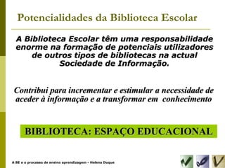Potencialidades da Biblioteca Escolar A Biblioteca Escolar têm uma responsabilidade enorme na formação de potenciais utilizadores de outros tipos de bibliotecas na actual Sociedade de Informação. BIBLIOTECA: ESPAÇO EDUCACIONAL Contribui para incrementar e estimular a necessidade de aceder à informação e a transformar em  conhecimento 